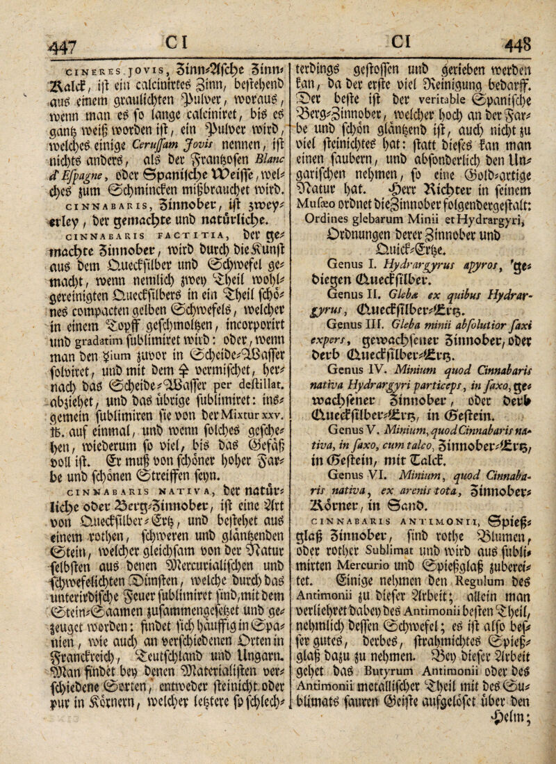cineres JOVIS, 3wiU*2lfci>C 3tnW 2\«IcE , i|t ein calcinlrteS ginn, bcfteljcnö «aus einem graulidften pulver, woraus, wenn man es fo lange calciniret, bis es ganh weiß worben t|l, ein pulper wirb, welches einige Cerujfm Jovis nennen, ift nid)ts anbers, als ber ^ranbofen Blanc <f Efpagne, ober ©ραηίίφε IPetfe, wel* djeS jum ©chmincfen mißbrauchet wirb. cinnabaris, 3timobee, ift jwey* etley , ber gemachte unb natürliche. CINNABARIS FACTITIA, bei' ge* machte 3innot>ee, wirb butd) bie Äun(t aus bem D.uecfftlbet unb ©djwefel ge* mad)t, wenn nemltd) pep ‘iljeil wol)l* gereinigten OuecEftlberS in ein ^Ijeil febö* neS compacten gelben ©djwefels, welcher in einem s£opff gcfcbmolhen, incorportrt unb gradetim fublimiret wirb: ober , wenn man ben 5iura juvor in ©cbeibe*2.8afer folPiret , unb mit bem £ oermifdjet, her* nad) bas ©cbetbe^'äBafer per deftillat. -abäiebet, unb bas übrige fublimiret : ins* gemein fublimiren fic non ber Mixtur XXV« 16. auf einmal, unb wenn folches gefebe* fett, wieberum fo Diel, bis bas ©efäß »oll ift. Sr muß non fdjoner Ijoljer gar* be unb fdjonen (Streifen fepn. CINNABARIS NATIVA, bCC ttattjr* Ιίφο ober 2$a*g*3innober, ift eine Slrt non Ouecfftlber * Sri;, unb begehet aus einem rotljen, fchweren unb glänfeenben ©tein, welcher gleidfam non ber fftatur -felbfien aus benen 93iercurialtfd)en unb fdjwefelichten .Oimften, welche burd) bas unterirbifdbe geuer fublimiret finb,mitbem ©tcin*@aamen jufammengefefeet unb ge* jeuget werben: finbet ftcb häufig in (Spa* nieti, wie aud) an nerfchtebenen Orten in grauctrcid), c£euffd)lanb unb Ungarn. 93ian finbet bep benen ‘SJlaterialilten oer* fdfebene (Sorten,' entweber jleinidft ober pur in Kornern, weldjer (entere fpfcßlecb* _CI_448 terbings geftofen unb gerieben werben Ean, ba ber erfte Diel Dveinigung bebarf. iOer bejie ift ber veritable ©panifeite 33erg*Sinnober, peldfer bod) an ber$ar* be unb fd)on glanfenb tf, aud) nicht ju Diel fteinidfeS bat: ftatt biefcS fan man einen faubern, unb abfonberlid) ben litt* garifchen nehmen, fo eine @olb*arttge Statur l>at. dfterr 5\tcbter in feinem Mufeo orbnet bieSinnober folgenbergejtalt: Ordines glebarum Minii et Hydrargyri, Orbnungen berer Sinnober unb 0.tticf*Srbe. Genus I. Hydrargyrus apyros, 'qt* biegen Cutedrftlber. Genus II. Gleba ex quibus Hydrar¬ gyrus , <Tuiecffilbcr*l£iri. Genus III. Gleba minii abfolutior faxt expers, geumchfctier 3inuober, ober t>erb <&uecl|tlber*i£vJ5. Genus IV. Minium quod Cinnabaris nativa Hydrargyri particeps, in /axo,qt* roncljfener 3innober, ober beeb <&ueffftlber*<Erj$, in (Sef ein. Genus V. Minium, quod Cinnabaris na¬ tiva, in faxo, cum talco, 3innober*Hcrt3, inöjefiein, mir Zal<£, Genus VI. Minium, quod Cinnaba¬ ris nativa, ex arenis tota, Stlltiobei'* Zlorner, in ©anb. CINNABARIS ANTIMON II, ©pteß< glafj 3mitober, finb rotlje flumen, ober rotber Sublimat unb wirb aus fubli* mirten Mercurio unb ©pießglaß juberei* tet. Stnige nehmen ben Regulum bes Antimonii $u btefer ?lrbeit; allein man nerliebret babepbeS Antimonii befielt ©Ijeil, ncbmlid) befen ©dpefel; es ift alfo bef* fer gutes, berbeS, frabmid)teS (Spieß* glaß baju ju nehmen. 03ep biefer Sirbeit gebet bas Butyrum Antimonii ober beS Antimonii metallifd)cr ^beil mit bes ©u* blimats faurrn @ei|le aufgelofet über ben 'iielm;