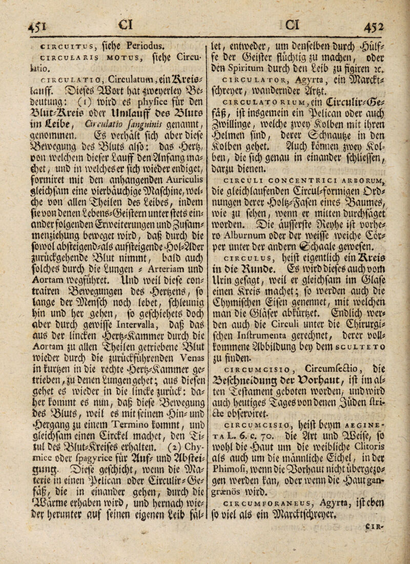 4£i_<5_ circuitus, ftel)C Periodus. circularis motus, fiel)e Circu· ktio, c rr e u i, axio, Circulatum, citi Zvl'ciö# kniff. ©iefeb <2Bort t>at ^oepetleo Be« Deutung: (i) Wirb ei phyfice für ben ZMukZfreto obev llmlauff beo ZMuto irn fieibe, Gradatio [anguinis genannt, genommen. (Si oerljält fiel) aber biefe Bewegung bei Bluts alfo: bai *peri oen welchem biefer taujf ben2fnfangma# d)et, unb in weites et’ fiel) wieber enbtget, formicet mit ben anl>angenben Auriculis gleichfam eine oterbäuchtge ©lafd)ine, web che oon allen feilen besEetbei, tnbem fte oon benen Sebenb#@etfiern unter fleti ein* anber folgerten ©Weiterungen unb gufarn# tnenjtebung beweget wirb, baß burd) bie fowot ab|lcigenb#alb auffleigenbe pol*2lber jurüefgebenbe Blut nimmt, halb aud) folcbei burd) bie Zungen * Arteriam unb Aortam wegfübret. Vlnb weil biefe con# trauen Bewegungen bei «periteni, fo tange ber iDtenfd) nod) lebet, fd)leuntg / l)tn unb l)er geben, fo gefd)tel)eti bocl) aber burd) gewiffe intemlla, baß bai aui ber litiefen «per^ammer burd) bie Aortam ju allen feilen getriebene Blut wieber burd) bie jttrueffübrenben Venas in furzen in bie rechte «pevVÄa turnet ge# trieben, ju benenEungengebet; aui biefen gebet ei wieber in bie (inefe juruef: ba# ber fomrnt ei min, baß biefe Bewegung bei Bluti, weil ei mit feinem «ptn# unb •pergang ju einem Termino lommt, unb gieid)fam einen Cttcfel mad)et, ben c£i* tul bei BlukSvreifei erhalten. (2) Chy- mice ober fpagyrice für 2ittf unb WbfteU gung. ©iefe gefd)td)t, wenn bie 'Sia# terte in einen s])elican ober ©rculir#@e# faß, bie in einanber geben, burd) bie PBättne erhaben wirb, unb bernacb wie# ber herunter auf feinen eigenen Eeib fab Ci 452 ■ ■1—·ι·.ιι—- ■ -■ i ί1 w> 1 * 1 ■ , ■ ■ mm mm 1 ■ ■■,*. . let, entweber, um beufelben burd) pülf# fe ber ©elfter flüd)iig ju madben, ober ben Spiritum burd) ben Eeib ju ftgtten jc„ circulator, Agyrta, eia üJiatcft# fd)rei)er, wanbernber Elrfet. circulatorium,ein CtrculttvCfje# fäfj, ijl tnigemein ein ^eltcan ober auch gwillinge, weld)e jwei) Kolben mit ihren pelmen ftnb, beter @d)nauije in ben Äolbcn gebet. 2!ud) fermen jvoei) .Hob ben, bie ftd) genau in einanber fcbliejfen, barju bienen. CIRCULI CONCENTRICI ARBORUMt bie g(etd)(aufenben Circübformigen Orb# nungen bereif «polb#§afen einei Baumei, wie ju feben, wenn er mitten burd)fäget worben, ©te äujferjte 3cet)be ift oorbe# ro Alburnum ober ber weiflfe weicht Cor# per unter ber anbern fechaale gewefen. circulus, betfl eigentlich etnÄreto tu bte Btmbe. Si wirb btefei auch 00m Urin gefügt, weil er gletchfam im ©lafe einen Ä’reii machet; fo werben auch bie €l)t)mifd)en ©feil genennet, mit weld)en man bie ©läfer abfütbet. Stiblid) wer# ben aud) bie Circuli unter bte Sbtturgt# fcl)en inilrumenta gered)nct, berer roll# fommene 2lbbilbung bet) bem sculteto ju fi'nben. © . .Cf circumcisio, Circumfeflio, bie 23efcl)itcibtmg ber Dorbnut, ijl im ab te« Ceftametit geboten worben, unb wirb aud) beutigei ^agei oon benen 3üben ftri- cle obfecotret- circumcisio, heiflbepm aegine- t a l, 6. c. 70. bie 21 vt unb fißeife, fo wol)l bie dhaut um bte weibliche clitoris ali auch um bie männliche Sichel, in ber Phimofi, wenn bie iSorbaut nicht übergejo# gen werben fan, ober wenn bie pautgan- greenös Wirb. CIRCUMFORANEUS, Agym, jffCbCtl fo oiel alb ein ^ateftfehreper* CIR-