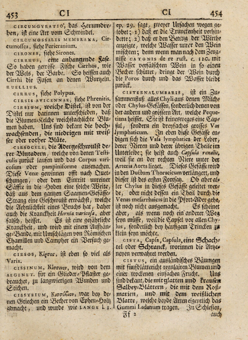 CIRCUM GYRATI θ', 4)CfHlltbfe* hett, ijt «ine 2(rt vom ©chwinbef. CIRCUMOSSALIS MEMBIAH4, Cir- Cumöifea, ftel)C Pericranium. ciRONES, ijtct)CSirones. cirrhus, eine anhattgettbe Safe. @0 haben gewitfe $ifd)e cirrhos, rote fcee 'üBels, bee 53atbe, @0 heiffen aud) Cirrhi bte $afen an benen ‘IBurleln. RUELLIUS. cirrus, ftet)e Polypus. ciRsis avicennae, Phrenitis. cirsiu-m, weichte iDifiel, tft oon bei’ fOiftel nur barinnen unterfd)teben, baf bte iBlumenidvelche rocid)|lad)tid)te 35 lu# men haben, linS ftnb bebaut bte ^ody* tvacBfenbett, bte raebeigett mit weif# fee obee tother 23lute. c ms ocele, bte 3tbeege(3)roul(l be# tee 2Mutöbeett, roeid)e von benen Tefti- culis jliruct laufen unb bas Corpus vari- cofunv obee pampiniforme aUSmad)£t1. SDtefe VenT gewinnen offt nach O.uct# fd)ungett, obee bem Sintritt unreiner (gaffte in bte djoben eine fokhe ©Beite, baf aus bem ganzen @aamen#@efäffe# (gtrang eine ©efchwulfl erwäd)ft, roeldie bte 2iehnlid)bett eines 35rud)S hat / bahee aud) bte Seancfhett Herma vancofa, abee fatfd), heiffet. £S t)i eine gefährliche Äeancfheit, unb roieb mit einem 21ufi)än# ge*35anbe, mit tlmfd)!ägen von 9wmifd)cn Chamtllen unb Samphev ein iBerfud) ge# macht. - ί c i r s 0 s, κίξσοί, ijt eben jö Diel als; Varix. cissinuM) EbavoVy 00 Π bcttl aeginet. fite ein ©lieber# ^haftet ge# beaud)et, ju langwierigen ©Bunbcn unb fgtidjen. cissybium, Kισαΰζιον, War bet) bc# nen @eied)en ein 33ed)er von 5pl)cu#4j)olfe gemacht, unb würbe rote lange Li. »Hi'-iia linfea ep. 29. fagt, jroeper Urfachen wegen ge# lobet; t) baf et bte 'öunct'enheit verhüt# berte; 2) baf et* ben SSetnig bet ©Birth« anjeigte, roeld)e ©Baffer unter ben ©Bein mifchten; benn wenn man nach bem gottg# tttffe catonis de re ruft. c. uo. mit ©Baffer vcrfäifdjten ©Bern in fo etilen 33ed)er fd)üttet, bringt ber ©Bein burd) bte Poros bureh unb bas ©Baffer bleibt Stirucf. CISTERNAt UMS ARIS , |ft <tfl fammenjiuf aüeschyliatts benen 2)11Ich# ober Chylus-Oefaffen, fonberlid) benen vott beranbevn unb grojfern Slrt, welche Peque- tiana heiffet, @te tft femeswegesewe €ap# ful, fonbern ein brepfadjes großes Va* lymphaticum. Qn eben biefe ©efäjfe eu# btgen ftd) bte Vafa lymphatica ber Seber, berer gieren untrerer übrigen Phelle int Unterktbe; fte l)otft auch CaffuL· rendu, weil fie an ber rechten ©iiere unter bet Arteria Aorta lieget. iDtefeS ©cfälfe Wtlö in ben Du ©um Thoracicum verlängert,unb btefer tft beS elften gortfa|. Ob aberal* (er chylus in btefes ©efäffe geleitet wer# be, ober nicht bejfen ein £betl burch-bie Venas mefarrhaicas in bte ort»2(ber gehe, ijt nod) nid)t ausgemacht.' SS fd) einet aber, e als wenn nod) ein attbercr ilBeg fet>n muffe, roeilbie Capfel ooe allen chy ¬ lus , fonberlid) bet) häufigem Grinden jw fleitt fepn mochte. c I s T A, Capfa, Capfula, eine ©φαφ# tel ober θφναηιί, roorinnen bte 2(r nepett oerroahvet werben. c i s t u s, ein ausiänbifd)eS iSänrngett mit fvinfblätteridit regu(atren44f fumen ttnö einer trpefetten einfadjen grucht. Und ftnb befant, bte mit glatten tmb ff anfeit 0albep#^>ldrtevit, bte mit bem Jtojj# matten, tmb mit bem roetfliefert Slatre, welche bepbe 21rten eigentlich bas Gummi Ladanum tragen. 3« @d)lefieni gf 2 aud) t