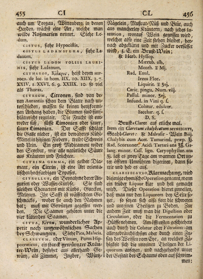 ουφ um Borgern, Wittenberg/ in Denen *fDei)ben, η>άφ(ί eine 2irt, meid^c man *»ilbe Hoffmarten nennet. ©tel)e Lc- dum, cistus, fid)C Hypociftis. , C IST US LA DANITE-RA ,\ fietje La¬ danum. 4* CISTUS LEDON FOLIIS LAURI¬ NIS, ftetjC Ladanum. ciTHARos, κί&χξοί', l)eiftbei>mHip- pocr. de loc. in hom. IIX. io. XIIX. 3.7. XXIV. 1. XXVI. 6. 9. XXIIX. 10. fo Diel α!δ Thorax. citreum, Citronen, ftnb hon De# nen Aurantiis fd)on Dem ^Statte ηαφ un# terfct)ieben, maffen fte feinen betfefomti# gen Slnhang haben, Die 93(umen ftnb fünf# bldttericbt regtiiair. ©ie Aiud)t iff ent# Weber fitfj, fuffe Simonien ober fauer, faure Simonien. ©er ©afft f$ldgt Die ©alle nieDer, tfl ein bewahrtes &ίφί# Mittel in hingen fiebern, treibt ©chweis unD Urin. Sin grof ^leDicament wjber Den ©corbitt, wie alle naturae ©dure aus Krautern unD §ntd)ten. CITRINA GEMMA, etrt gelber ©10# mant, ein Citrin, ift eine 2lrt ortenta» lifct>cn l)oc!)farbigcn ^opafes. citrullus, ein i®ei>nal)meDerer2(n# gurten ober Waffer#£urb(e. ©ie fmb gleichen CharacterS mit fturbs, ©utefen, Melonen. 3hr ©afft iff wdffridten @e# fehmaefs, woher fte αηφ Den Nahmen hat; muf mit @ewur|en gegeffen wer# Den. ©ie ©aarnen gehören unter Die »ier fditenDen ©aarnen. gitta, k/tt«, wun&erltcf)er 2ip# petit ηαφ ungewohnten βαφεη bey ©djtt>engeni. ©iel)e Pica, Malacia. claret um, DÖCtVinum, Potus Hip- pocraticus, ein fiatef gewurstet4 Ävdtu tmVOtin, befielet aus allcri>ant) tevtrij, als girnmet, Sngbet, Wür|# _ 456 iftdgelem, 9)lu§cat#2fiu{? unb Q3lut. αιιφ aus mancherlei) ütdutern, ηαφ jebeS In¬ tention, worauf Wein gegoffenwirD, welder alfo eine geit flehen bleibet, her# ηαφ abgefläret unb mit Sucher aerfuffet Wirb, j. © ein 23iuft#U)em; $ Herb. Hyiiop. Marrub. alb. Menth, ü Mj, Rad. Enul. Ireos Flor. Liquirit. a 3V> Caric. pingu. Num. viij. Pafful. minor, 3vj. Infund, in Vini q. f. Colatur, edulcor. Sacchar. q. f. D. S. 3ruff# Claret auf ctiici)e mal. Item ein Ciaretum chalybe&tum mynsichti, (StabbClaret: ge Malvafir - Allein ftiiij. Chalybis cum Acet. Tamarind. praep. jj. Rad. ScorLoner. Acidi Tartari ana Jß. Ga- lang, minor. Cali. lign. Caryophyllor. ana 5j. la§ cs jwet)c£age am warmen Drtun# ter offtern tlmmhren btgeriren, bann fiU trir unb heb es auf. cLARiFicATi ο.ΚΙαηηαφηηιι;, wirb Diejenige cbun^eOperariongenamit/Wettn ein trüber Liquor fiar unb hell gett^t wirb, ©iefer Operation bienet juweilen, baf; man nur Den Liquorem bei) ©eite fe# ijet, fo feöen ftdj alfo fort Die fchweren unb unreinen 'ihetigen ju Sßoben. gur anbern Seit muff man Die Digeftion ober Circulation, ober Die Fermentation JU •Öulffe nehmen. 2lm offterffen gefd>iehetS and) b«rd) Die Colatur ober Filtration:am allergcbnuid)ltd)ffen aber burd) einen gtt# ΰ($ beSWeiffensom St>e, an weldieS gd# )tgfeit ftd) Die unreinen C$l)cilgen Der Li¬ quorum anfe|en, unb nad)gehenbs unter Der ©ejlalt Des ©φαιιιηί oben auf fd)wim# men;