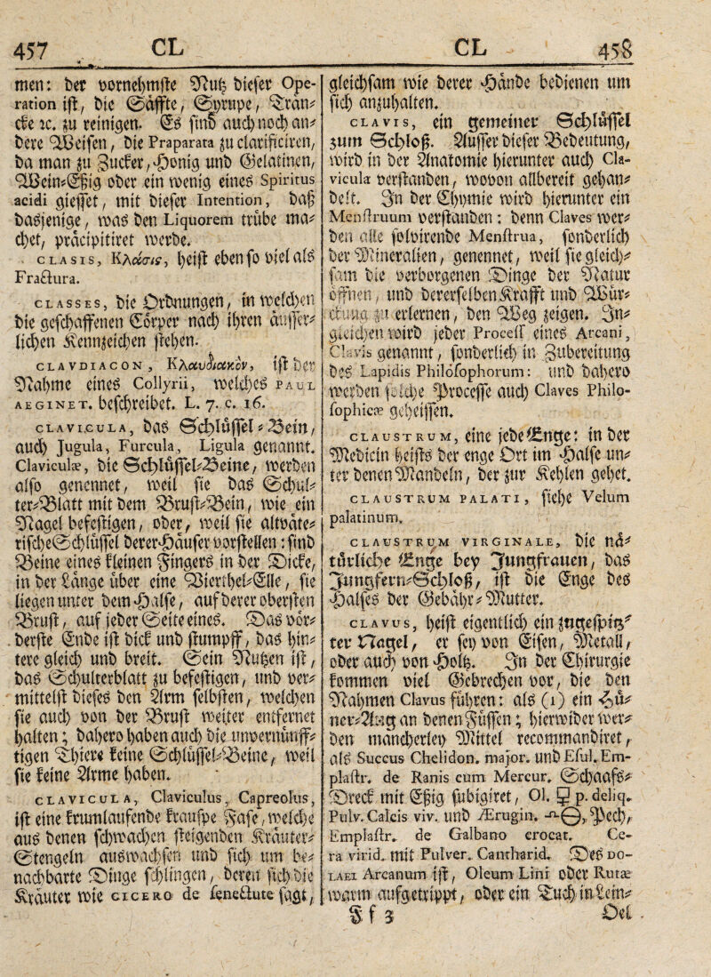 men: bet oornehmffe «Kuh biefer Ope¬ ration ijl, bie ©äffte, ©prttpe, ‘itän# cfe tc. ju reinigen. Cs fm6 αηφηοφαη# bere 'Sßetfen, bie Praparata ju clatiffcifen, ba man ju gucfer^onig unb ©elattnen, <2Bcin#C§ig ober ein wenig eines Spiritus acidi gieffet, mit biefer Intention, brtff basjenige, was ben Liquorem trübe ma# ctjet, präcipitiret werbe. . clasis, kλάσίί, heiff ebenfo oieiais Fraflura. classes, bie örbnungen, in wrid)en bie gefφαffenen Corper ηαφ itjren äuffet# ticken Alcnnjeicben ffehen. CLAVDIACON, KXcCVOHXXCV, iff ί>0Γ «Kahme eines Collyrii, welches paul aeginet. befcf)reibet. l. 7. c. 16. clavicula, bas ©cfffüffel#23etn, αηφ Jugula, Furcula, Ligula genannt. Claviculae, bie ©dffüffel#2äeine, werben aifo genennet, weit fte bas ©φαί# ter#$3latt mit bem 55ruff#33ein, wie ein «Kaget befeffigen, ober, weit fte altoäte# ri^etec^tüffet berer^äufemrffellen :finb «Beine eines f{einen Ringers in ber ©icfe, in ber Sänge über eine CBterihekCile, fte liegen unter bero >£)alfe, aufberer oberffen IBtuff, auf jeber ©eite eines. 2Das Per# berfle Cnbe iff bicf unb ffumpff, bas bin# tere gleid) unb breit, ©ein iffu|en iff, baS (Sd)txlterbiatt ju befeffigen, unb rer# mitteiff biefeS ben 2irm fetbffen, wetφett fte αηφ »on ber IBtuff weiter entfernet batten; bahero haben αηφ bie wwernünff# tigen Abiere (eine ©ct)iüffe!.^einc f weil fte feine Slrme haben. clavicula, Claviculus,, Capreolus, iff eine frumtaufenbe ftaufpe Safe, weiche aus benen fd)wad)cn ffetgenben trautet# ©tengein auSimfffn unb Ρφ. um be# nachbarte ©tnge fcftingcn, bereu ftd> t>ie Svtäutet wie «emo de feneüute fagt, gle^fam wie berer däänbe bebienen um ftd) anjuljalten. > t clavis, ein gemeiner ©d>i«ffel $um ΘφΙοϋ- Stuffer biefer IBebeutung, wirb in ber tänatomie hierunter αηφ Cla¬ vicula nerffonben, woöoti anbereit gehan# beit. 3n ber Chemie wirb hierunter ein Menflruum oet'ffanben : benn Claves wer# ben olle fotoirenbe Menftrua, font»ertid> ber «Diineraiien, genennet, weit fiegletd)# fam bie oetbotgenen ®inge ber «Katar offnen , unb bererfeiben Ärafft unb ifßür# düng ju-erlernen, ben IBeg {eigen. 3n# gleichen wirb jeber Proceif eines Arcani, Clavis genannt , fonberti# Φ Zubereitung biS Lapidis Pbilofophorum: UUb baljeVO werben fsfche «JKoccffe and) Claves Philo- ibphicie gebeiffen. claustrum, eine jebei£nge: in ber ^ebicin heiffs ber enge Drt im $atfe un# ter benen «Otanbetn, ber jur fehlen gehet. claustrum palati, fiel)e Velum palatinum, CLAUSTRUM VIRGINALE, blC tlä# turlid)e tSnge bey ^ungfrötten, baS jffsngfetT.#0d;>lojj, iff Sie Cnge beS -Fjaifeö ber Oebähr# Butter. clavus, hetff eigenitid) ein jngejpte*' ter Hagel, er fet) non Ctfen, uRetal!, ober αηφ non £ol|. 3n ber Chirurgie fommen riet ©cb^en eor, bie ben «Kähmen ctavas führen: ais (1) ein ■&&# ner#2fag an benen Hüffen; hierwiber wer* Den tnändieriei) Eintet reeommanbiret, a(S Succus Chelidon, major, unb Eiiil. Em- plaftr. de Ranis cum Mercur, ©d)aaf6# Srecf mit Cfftg fubigiret, 01. 9 p.deliq. Pulv. Calcis viv, unb vErugin. -aQ, «fNed), Emplaftr. de Galbano crocat. Ce¬ ra virid. mit Pulver. Camharid. ©eS do- laei Arcanum iff, Oleum Lini ober Rütte : wavm aufgetxippt, ober em ^φ· in Sein# § f j - Öei.