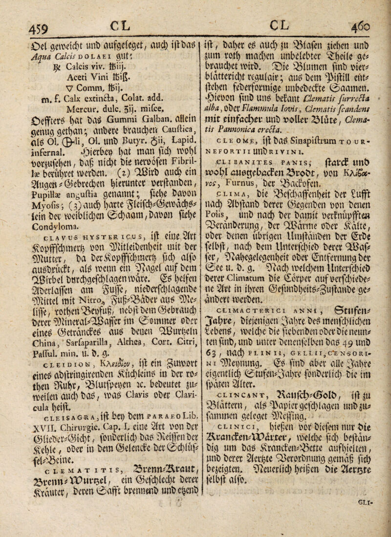 I Oet geweicht unb aufgclcget, aud) Aqua Calcis dolaei gutί Calcis viv. ißiij. Aceti Vini lt>iß. V Comm, ffiij. mt f. Calx extinäa, Colat, add. Mer cur. dulc. 3ij. naifce, i)Ctt Gummi Galban. CdlCttt genug getfan; atibete brauchen Cauftica, (US Öl, 0-ii, Ol. Uttb Butyr. $ii, Lapid. infernal. -Öterb.C« I)flt UHItt fld) WOlff voriufehen, baff nid)t bte netvofen Fibril¬ la? bevübvet werben. (i) ÖBttb auch ein Singe« « ©ebtccben hierunter vetffanben, Pupillae an0uftia genannt; fiel)* bavon Myofis; (g)auch l)avte ^leifc^EfewachS« lein bet weiblichen @cl)aam, habe» fietje Condyloma. CLAVUS HYSTΕΚ I £.US, tff eine Siet j f opfffd)merb non Uffitieibenbeit mit bet* ■ Butter,, ba berfopjffcbmerb ffd) alfo ausbvücft, als wenn ein 2ffage( auf bem IfBitbel bmtgefci) lagen wate. Es helfen Slbctlajfen am Suffe, nieberfd)iagenbe Mittel mit Nitro* §uff«33aber aus $)ie* lijfe, totbett^epfuff, tiebff bem ©ebtaud) betet tOitncral/lßaffct im @emmer aber eines ©ettemdes aus beuen <2Burfeeln China, Sarfaparilla, Alrhea, Cort. Citri, Pafful. min. U. b. 5· cx-EtDiotä, KAfiiKor, iff et« guwott eines abffringtvcnben f üebkins in bet ro« tl>en Sffuht, 5Slutfpei).en :c. bebeutet ju« weilen aud) bas, was Clavis Ober Clavi¬ cula feilt cleisagra, iff bei) bem rARAEoLib. XVII. Chirurgie. Cap. I, eine 21 rt Von bet @lteber«@id)t, fonberltd) bas Steigen bet .f ef te, ober in bem (Delende bet @ci)ltif« feh'iseine. cle ματ itis, 23«mt«2Ataur, 23tenni ITuvricI, ein ©efcbledff betet f rautet , beten ©ajft brennenb unb c|cnb iff, bafet eS aud) ju 331afett liehen unb jum to.t() mad)en unbclcbtct ff:heile ge« braud)et wirb. (Die (Sltunen finb vier« blattctid)! regulatt; aus bem ffMffill eilt« liefen feberfotmige unbebeefie @aamen. hievon finb uns befallt Clematis furrscla alba, ober Flammula lovis, Clematis [candens mit einfacher unb voller 23lute, Clrna- tis Pannonica creffa. gleome, ift t>a£ Sinapiftrum tour- NEFORTII UUb RIVIN1, ,CL I BANITES PANIS,' ftötcb unb wohl äuegebact’en Stobt, von Κλ/Sx- vor, Furnus, bet (Bacfofcii, clima, bte Q3efd)ajfenheif bet fufft nad) 2(bftanb betet ©egenben von beuen Polis, unb ηαφ bet bamtf oerfmipffte« ö/eranbmmg, bet ÖBatme ober falte, ober benen übrigen Umffdnben bet Erbe felbff, nad) bem Unterfchieb betet üBaf« fet, 9M)cgekgenl)eit ober Entfernung bet @ee u. b. g. fftad) we(d>em Unterfchieb berer climatum bte Eorpet auf verfdffebe« ne 21 vt in ihren @efuabbcits«3uffanbe ge« anbett werben. CLIMACTERICI ANNI, StllfCIt« 'Jahre, biejenigen Jahre beS menfdffichen tcbenS, weld)e bie ffebenben ober bte neun« ten finb, unb unter benenjeiben bas 49 unb 63, lud) Plinii, Gellii,c*e nsori· n i b)iepmmg. Es finb aber alle (fahre eigentlich (ifftufeuefahre fonbetiid) bte im fpaten 21lter. clincant, 2\aufct)«(Solb, iff tu 531attern, als Papier gc| eff lagen unb ju« fammen geleget tOiefflng. /clinici, t)teffen vor tiefem mir bie 23i'ancien«XP<iitei·, welche fid) beffatv big nro baö francfen«s3ette aufhieiten, tmb berer Slerffte 93ererbmmg gema§ fid) bejeigten, 5ffeuerlid) Reißen bie 2let%te felbff alfo. *ΐρ:| · ■ #f®i I