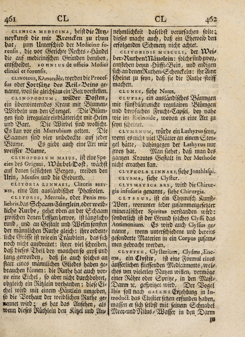 CLINICA MEDICINA, !)Ctfl DlC 2ftt$* neyfunfi bie mir ÄiencBen ju tijnm fyat, jurn UntetfdfjieÖ ber Medicina: fo- renfis, t>ic )>or ©cridjfc 9ied)tS ^ -DanDcl bie auf mebtcmifdicn ©rimben berufen, intfd)etbet. b 0 hni US de officio Medici clinici et forenfis. clinoides, K tevoeiSrje, Werben btC Procef- fus ober Sovtfdije Des Rcü* Seine ge* nannt, weil fie gleid)fam ein ,58ett oorffellen. cLiNOPODiuM, »Uber SDofien, ein überwinternbeS Äraut mit £5lumen* “UBirbeln um ben©ten$e(. ©ieQMüm* gen finb irreguläre embiaftetid)t mit *£)e(m unb Q3art. ©te £8irbel finb woDictst· (5s fan »or ein Marrubium gelten. Sie ©aamen finb tuet unbebecbte auf jeber diurne. (5s siebt α«φ einerlei mit »eiffet Slume, CLINOPODIUM MAIUS, lf? Spe- cies bC3 Origani, VPuvbebiDo(i, Vodd)fl auf Denen felftd)ten bergen, treiben Den Urin, Menfes unb Die ©eburtl). CLITORIA LI NN ΑΕΙ, ClitOFlS BREY- «π, etneSlrt auslänbifcber fJMpfeoien. clitoris, Mentula, ober Penis mu- liebris, bas 0ci)ßßm*5ünglem,ober »eib* Iicl;e Rwtffe, gebet oben an Der ©φααηι iwiffficn Denenbeffsen |erhor, iftlängst? runb, unb an ©eftalt unb flBefenfonfben bet mdnrtlid)en 3Rutl)e gletd) : il)te orbent* ltd)e ©raffe ift wie ein ^rdubiein, basftd» nod) ntd)t ausbreitet: ihrer Diel fd)teibcn/ baff biefes ^ffeil bet) mand)enfo gtoffunb lang geworben, baff fie αΗφ foldjeS an ftatt eines männlichen ©liebes haben ge* brauφen bannen *, bie Suttbe bat αηφ nor* ne eine Sidjel, fo aber nicht butd)bohtet, obgleich ein fRiffletn oerhgnben; biefeSi* ci)et wirb mit einem φαηίίβιη umgeben, fo Die Vorhaut Der weiblid)en Oiufffe ge* nennet wirb; f>at Öad Slufehen, als wenn biefeS 9vütl)lcin De» Äiijel unb 2(n* neljm(id)Wt bafelbfi wrurfgchen folte; biefeS ιηαφί auch, baff ein Sbeweib ben erfolgenben ©cbtnetfe nid)t ad)tet. CLITORIDIS MUSCULI, ber XTei* bev*3\»tbentVidu0iem: folci>e finb jwet), entjbehen bet)m £üfft*iQ5ein, unb enbigen fiel) anbcnen9'üitl)en*©d)cncfeln: i()r51mt febeinet p fei)n, baff fie bie Q\utl>e-fieifff mad)en. clunes, fieffe Nates, c l u t i a , ein aus!änbifd)eS ^jdumgen mit fünf blättert regulairen SSlümgen unb bret}fad)en §rud)t*(5a|>fei, bei) nahe wie im Ridnoide, weoon es eine Sltt p fep fd)etnet. Clymenum, würbe einLathyrusfeon, weniges nid)t oiel Blatter an einem ©ten* ge! hatte, Dahingegen ber Lathyrus nur pet) hat. 9) tan fielet, baff man beS ganzen trautes ©ejialt in ber Methode nicht evrathen fan. CLYPEOLA LINNAEI, ftCl)C jonthloip!. clysma, fiel)e Clyfter» clysmatica ars, wirb DieChirur¬ gia infuforia genannt, fteffe Chirurgia, ci 1 s s ps, ift ein €1)ΐ>1ηί(φ Äunff* ClBort, worunter teber pfammengefehter mineraltffher Spiritus oerffanben wirb; fonberlich iff ber ©runb folcfjes Ciyffi bas Aniimonium. (5& Wirb attd) Clyfius ge* nannt, wenn unterfebiebene unb bereits gefonberte Materien in ein Corpus pfam* tnen gebracht werben, clyster, Clyftermm,. Glyima,Eiie- ms, ein Clyftir, ifl eme $btmti eine® - d)es tun vielerlei) frühen willen, oetmege * einer Dvohre ober ©prihe, in ben i3Tla|t* Sarrn tc. gefprifeet wirb, ©er Qoogef Ibis fo(I ηαφ ©ale Nr @rjel)ltmg in in- troduil. bas €ti)jbier fefeen erfimben haben, maff'en er fkh felbjb mit feinem ©chaabd 9Jiee?*unD iius * 'ilBaffcr in ben ©arm P