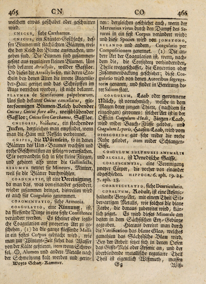 CN 465 __ weidjetn etwas gefeijabet ober gcfd)uitten wirb. cnicds, fiet)e Carthamus. cnicos, einÄväutcr^@cfd)icc^t, bef# fen Blumen mit ftac!)lid)ten SSiattern, wel# ct)e beti .de Id) ber 33(ume ausmacbcn, um# geben ftnb. Bte dllumctt ftnb jufantmen# gefeit aus regutairen Steinen 33lumen. lins ftnb befannt Atrattylis, wtlber ©affior. Ob biefeS bie Atradylis fei), mit beren ©ta# ct)ein bet) benen Sitten bie innere Slugeniie# ber#dbaui geri|et unb bas ©djropffen im Sluge verrichtet werben, ijt nid)t befannt. platner de Scarifatione palpebrarum. Uns ftnb befannt Cnicus cancellatus, gif# teiformigen 23lumert#Z^eld) babenber t Cnicus ; Cnicus flore albo, weifjblubeitber I ©afflor * Cnicus five Carthamus, ©afflot. cNiDosis, Kvi%<sk, einfteeijenbee1 jhtefen, begleichen man empjmbet, wenn man bie >£)aiu mit Ueffeln verbrennet. > cnipes, bie Wuvmletn, fo in benen SMattern bes Ulm# Raumes wad)fen unb rotbe ©efcbwuljten an feibigen verurfad>en.! ©ie verwaribeln ftd) in fel)rf leine fliegen, unb geboren aife unter bie GaliinfeUa. reaumur nennet fte Mineurs, 3)ftnirer,i weil fte bie glatter burd)wul)len. j coadunatio, t|f eineüemnlgung,; ba man bas, was voneinander gefonbert,· rnteber jufammen bringet, bisweilen wirb es auch für Coagulatio genommen. coagmentatio, ftel)e Amionia. coagulatio, etne Kinnwng, ifi, ’ ba flteffenbeBtnge in eine fcjte Confiftence veranbert werben. Ks fdjeinet aber iegli# cbe Koagulation auf pct)er(et) Stet ju ge# fd)ei)en, (1) t>a bie gan|e fließende MaflV in ein fefteS Corpus gebracht wirb, wie man jur aBinterS#S«it flehet bas dßajfet* von bereite gefrieren, item wenn ©d)we# fei, 0, Alumen unb anbere Metalle nad) ber ©cbmellung fait werben unb gertn# iPoyte ©cfiag; Kammer. neu: bergleicbett gefebiebet aud), wenn ber Mercurius vivus butdj ben Bampf bes Sa¬ turni in ein feft Corpus veranbert wirb t unbbiefe Species Wirb VQtt JONS ΤΟΝΟ, rulando unb anbern, Coagulatio per Compofitionem genennef. (2) Bie an# bere drt ber Koagulation ijt, wenn, nad)# bem bie, bie Konftfleuj verbmbernben, Bbeilc weggefcbajfet, bie Concretion ober gufammenbaefung gefebiebet; biefe Coa¬ gulatio wirb oon benen Autoribus fegrega- tork genannt, unb frn&et in Bereitung be» rer Salium jiatt. coagulum, 'SLaab ober geronnene £Πίίφ·, iß vornehmlich, welche in bem “Stagen derer jungen Abiere,;(nachdem fte eingefogen)geronnen: folcberSlrtiftinbee SI™ .2-u— .jtr'.' wirb wider dlauc!) # Stufe gelobet, unb Coagulum Leporis, ^aafcmilaab, WM) Wm D10S.CORIDE gar tfebr wider bie totbe 9vu()r gelobet, nem wiber ©cbiangen# C OAGULüM SULPHURIS ΑΉϊΜΑΙΙΙ unb tft Ocnebifdje ©eijfe. coalescentia, eine ^Bereinigung jweper Körper, die vorher von einander abgefd)tebett. hippoc«.^. aph. 19.24.. 7. aph. 2§. c o A R Ti c UL A T10, flebeDearticuIatio. c o b a l t u m , ÜR obalt, ifi .eine Slrfenic# haltende S8erg#2let, mit einem ^beii ©j(*· ber#artigen Metalls, wiefolcbes bie blaue Saebe, bie Daraus jubeveitet wirb, fidr# lieb geiget. Ks Wirb btefes Minerale am beften in bem ©ad)flfd)en Kr|#@ebürge gegraben, hieraus bereitet man durch bie Vitrification bas blane (Blas, welches gemahlen bas ©άφβ|φβ 3law wirb. sZ3et) ber drbeit fefeet fid) in benen Defen bas Kfiffti^Jied ober Slrfemc an, unb ber überbletbenbe metalltfcbe regulatre BbeiE dbeti ift eigentlich cdBifmutb , niajfbn