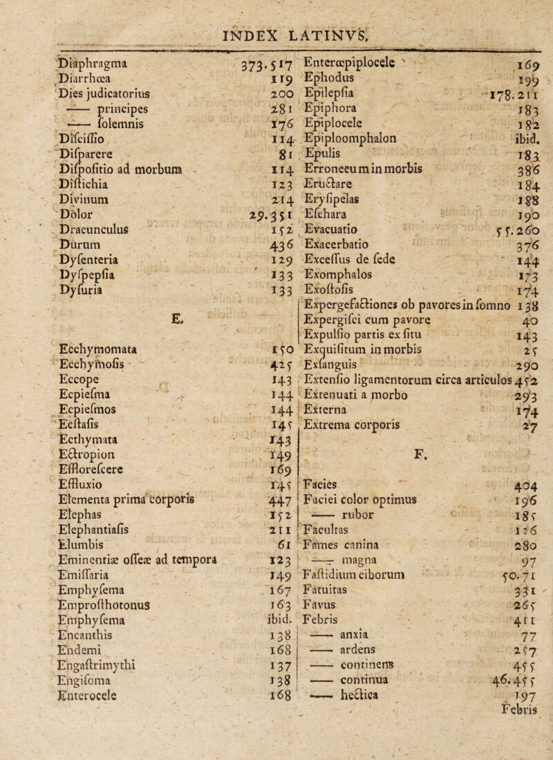 .. ■ i' ■ -.— — ■■ ■■ .p^···« i. ■■■■. I i— H—— /*-  Diaphragma 373·5 *7 Enterocpiplocele v I69 Diarrhoea i IT9 Ephod-us 159 Dies judicatorius 200 Epilepfia 178.21r - principes 28 i Epiphora /183 —— folemnis 176 Epiplocele 1S2 Difciffio 114 Epiploomphalon ibid. Difparere 8i , Epulis 183. Difpofitio ad morbum ΪΙ4 Erroneeu m in morbis 38<S Diftichia Ϊ23 Erii&are 184 Divinum 214 Eryiipelas N Dolor aj>.3st Efchara 190 Dracunculus 152 Evacuatio 55. 260 Durum 436 Exacerbatio 376 Dyfenteria 129 Exceffus de fede , ' 144 Dyfpepiia 13 3 Exomphalos >73 Dy furia 133 Exoftofis 174 * * - - y .. Γ ’ Expergefactiones ob pavores infomno 138 E. ' * . ? Expergifci cum pavore 40 1 . v; V Expulfio partis ex ii tu 143 . Ecchymomata Exquifitum in morbis Ecchyftiofis 425■ Exfanguis 29O Eccope 143 Extenfio ligamentorum circa articulos 452 Ecpiefma > 144 Extenuati a morbo 293 Ecpiefmos Ecihfis 144 Externa 174 *4f Extrema corporis *7 Ecthymata •' 143 • V - -i' ' E&ropion Efflorefcere 149 169 F *■ · Effluxio Γ4Τ Facies 404 Elementa prima corporis 447 Faciei color optimus 196 Elephas iyz - rubor 1§<! Elephantiafis 211 Facultas 126 Elumbis j 6l Fames canina SSO Eminentis ofieae ad tempora 123 • —:r magna 97 Emiffaria H9 Faftidium ciborum 50.71 Emphyfema 167 Fatuitas Hi - Emproilhotonus 163 Favus -2 Emphyfema ibid. Febris 411 Encanthis 138 — anxia 77 E n dem i 168 - ardens Engaftrimythi 137 —- continens 4f i Engifoma 138 - continua 46·4ίί Enterocele 168 -—» heetica T97 > ~ . - ' - s \ v * ■r . · 1, ,··,_.. * Febris /