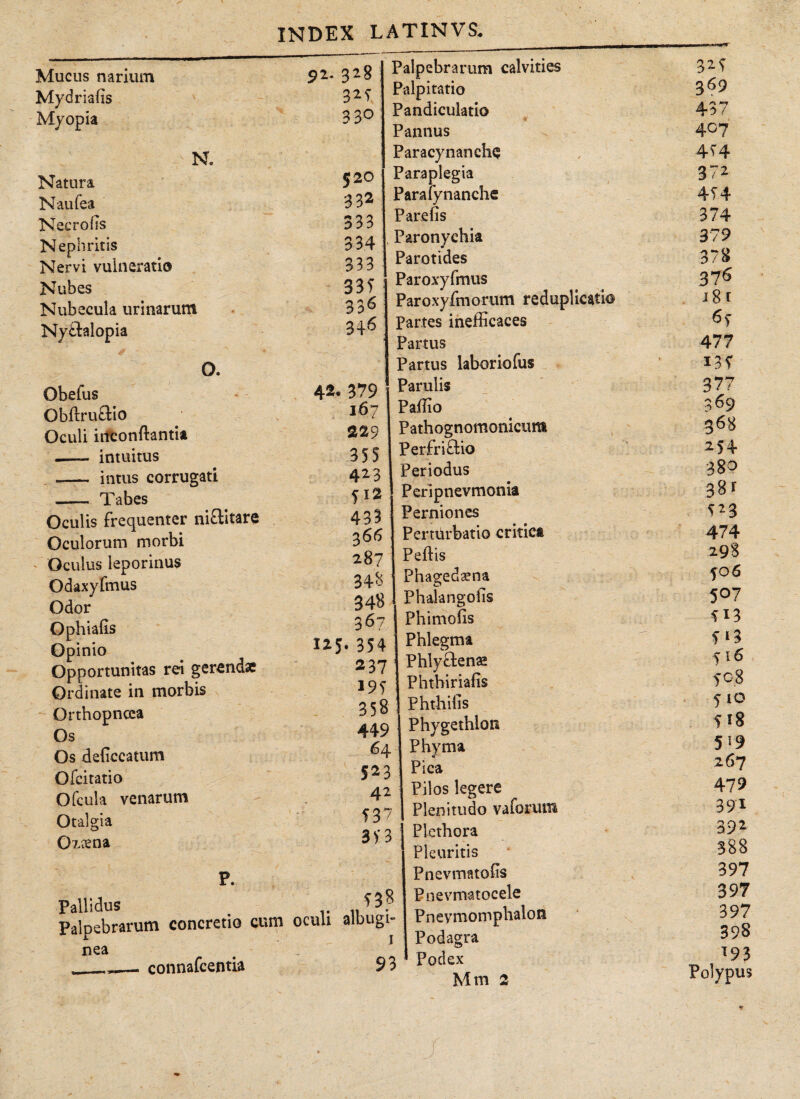 Mucus narium Mydriaiis Myopia 92 N. Natura N au lea Nec ro iis Nephritis Nervi vulneratio Nubes Nubecula urinarum Ny&alopia O. Obefus Obftruftio Oculi inconllantia - intuitus -— intus corrugati - Tabes Oculis frequenter ni&itare Oculorum morbi Oculus leporinus Odaxyfmus Odor O phialis Opinio Opportunitas rei gerendae Ordinate in morbis Orthopncea Os Os deliccatum Ofcitatio Ofcula venarum Otalgia 0?.?ena P. Pallidus Palpebrarum concretio cum nea ___ connafcentia 328 32 s 330 520 332 333 334 333 33 T 336 346 42, 379 167 229 355 423 512 433 366 287 343 348 367 . 354 2 37 195 358 449 64 523 4 2 537 3V3 ^38 oculi albugi- la5 Palpebrarum calvities Palpitatio Pandiculatio 9 Pannus Paracynanche Paraplegia Paralynanche P ar e iis , Paronychia Parotides Paroxyfmus Paroxyfmorum reduplicatio Partes inefficaces Partus Partus laboriofus Partilis Paffio Pathognomonicum Perfriftio Periodus Pcripnevmonia Perniones Perturbatio critica Pellis Phagedaena Phalangolis Phimolis Phlegma Phlyctenae Phthirialis Phthilis Phygethlon Phyma Pica Pilos legere Plenitudo vaforum j Plethora Pleuritis Pnevmatolis Pnevmatocele Pnevmomphalon Podagra Podex 93 325 369 437 407 454 372 4T4 374 379 378 376 18 t 477 135 377 369 368 25+ 380 381 i*3 474 298 fo 6 507 513 5^3 516 508 5 10 f 18 5 19 267 479 391 Q2 \/r m 388 397 397 397 398 T9? Polypus