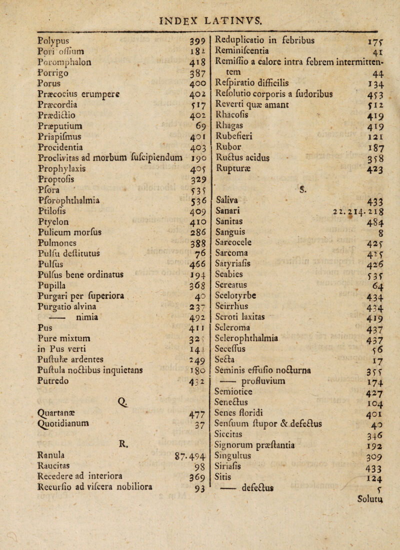 Polypus 399 Pori o ilium 18- Poromplralon 418 Porrigo 387 Porus 400 Praecocius erumpere 402 Praecordia ?17 Praedictio 402 Praeputium 6 9 Priapifmus 401 Procidentia 403 Proclivitas ad morbum fufcipiendum 190 Prophylaxis 405· Proptoiis 329 Pfora 1 f 3 f Pforophthalmia 536 Ptiiofis 409 Ptyelon 410 Pulicum morius 286 Pulmones 388 Pulfu deilitutus 76 Pulfus 4 66 Pulfus bene ordinatus 194 Pupilla 368 Purgari per fuperiora 40 Purgatio alvina 237 -- nimia 1 492 Pus 41 i Pure mixtum 32; in Pus verti 144 PuituFae ardentes 249 Puitula noSibus inquietans J80 Putredo 432 Quartanae 477 Quotidianum 37 - r ·*;; ■ v -7. ·)-' ’ - . i ν'. * “fr *' . ’’ R. Ranula 87.494 Raucitas 93 Recedere ad interiora 369 Recuriio ad viicera nobiliora 93 Reduplicatio in febribus 175· Reminifcentia 41 Remiffio a calore intra febrem intermitten- tem 44 Refpiratio difficilis 134 Reiolutio corporis a fudoribus 4T 3 Reverti quae amant Rhacoiis 419 Rhagas 4!9 Rubefieri 121 Rubor 187 Rufhjs acidus 378 Rupturae 423 S. Saliva 433 Sanari 22.2i4.2i8 Sanitas 484 Sanguis 8 Sarcocele 42f Sarcoma 42T Satyriaiis 426 Scabies S3t Screatus 64 Scelotyrbe 434 Scirrhus 434 Scroti laxitas 419 Sderoma 437 Sclerophthalmia 43 7 Seceifus 56 Se£ta 17 Seminis effiufio nofturna 3TT -— profluvium 174 Semiotice 427 Sene£tus 104 Senes floridi 401 Senfuum itupor & defeftus 4O Siccitas 346 Signorum praeffimtia 192 Singultus 309 Siriafis 433 Sitis 124 - defeiliis 1 Soluti*