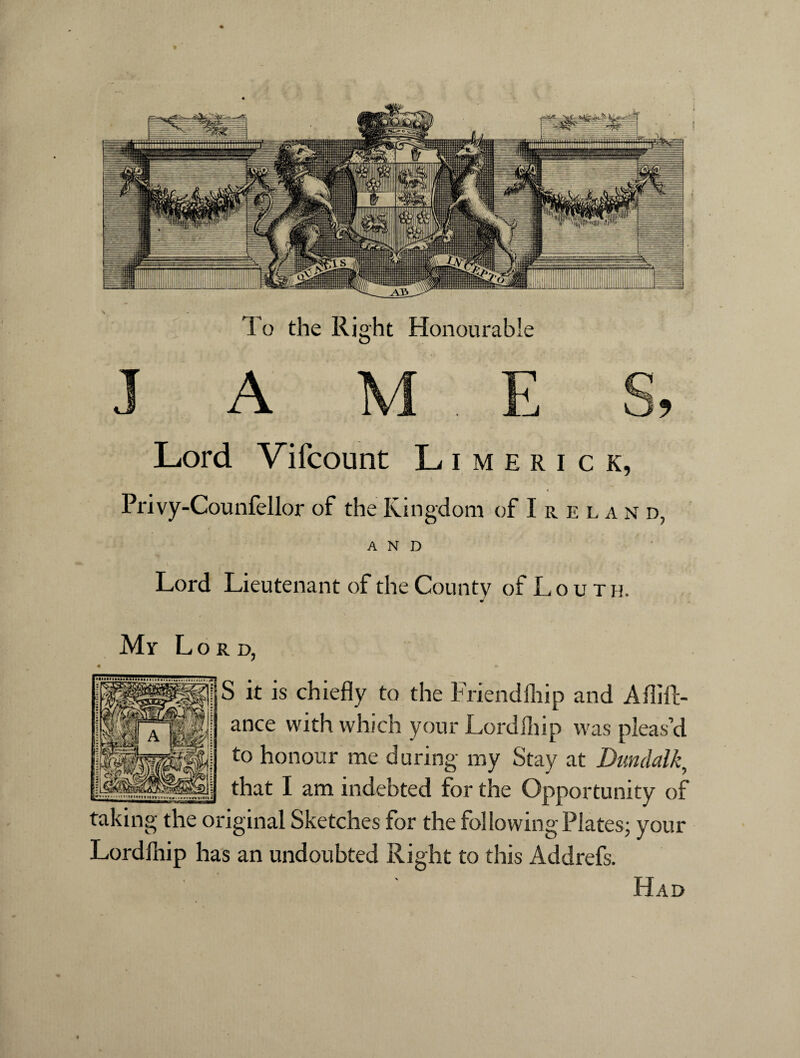 To the Right Honourable J A m e s, Lord Vifcount Limerick, Privy-Counfellor of the Kingdom of Irela n d, AND Lord Lieutenant of the County of Louth. Mr Lord, S it is chiefly to the Friendship and Aflift- ance with which your Lordfliip was pleas’d to honour me during my Stay at Dundalk, that I am indebted for the Opportunity of taking the original Sketches for the following Plates; your Lordlhip has an undoubted Right to this Addrefs. Had