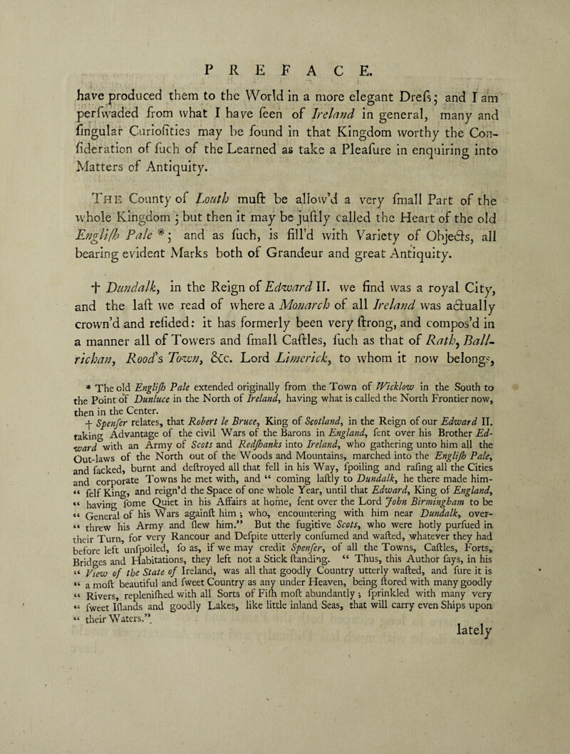 P R E F A C E. have produced them to the World in a more elegant Drefs; and I am perfwaded from what I have feen of Ireland in general, many and lingular Curiolities may be found in that Kingdom worthy the Con- (ideration of fuch of the Learned as take a Pleafure in enquiring into Matters of Antiquity. The County of Louth mu ft be allow’d a very fmall Part of the whole Kingdom ; but then it may be juftiy called the Heart of the old Englifh Pale and as fuch, is fill’d with Variety of Ohjedls, all bearing evident Marks both of Grandeur and great Antiquity. T Dundalk, in the Reign of Edward II. we find was a royal City, and the laft we read of where a Monarch of all Ireland was actually crown’d and refided: it has formerly been very ftrong, and compos’d in a manner all of Towers and fmall Caftles, luch as that of Ratlo^Ball- richan, Rood's Towny &c. Lord Limerick, to whom it now belongs, * The old Englijh Pale extended originally from the Town of Wicklow in the South to the Point of Dunluce in the North of Ireland, having what is called the North Frontier now, then in the Center. -j- Spenfer relates, that Robert le Bruce, King of Scotland, in the Reign of our Edward II. takin0- Advantage of the civil Wars of the Barons in England, fent over his Brother Ed¬ ward with an Army of Scots and Redjhanks into Ireland, who gathering unto him all the Out-laws of the North out of the Woods and Mountains, marched into the Englijh Pale, and facked, burnt and deftroyed all that fell in his Way, fpoiling and rafing all the Cities and corporate Towns he met with, and “ coming laftly to Dundalk, he there made him- « felf King, and reign’d the Space of one whole Year, until that Edward, King of England, «< haying fome Quiet in his Affairs at home, lent over the Lord John Birmingham to be cc General of his Wars againft him j who, encountering with him near Dundalk, over- c« threw his Army and flew him.” But the fugitive Scots, who were hotly purfued in. their Turn, for very Rancour and Defpite utterly confumed and walled, whatever they had before left unfpoiled, fo as, if we may credit Spenfer, of all the Towns, Caftles, Forts,, Bridges and Habitations, they left not a Stick Handing. “ Thus, this Author fays, in his « yiew 0f the State of Ireland, was all that goodly Country utterly wafted, and fure it is «< a moft beautiful and fweet Country as any under Heaven, being ftored with many goodly “ Rivers, replenilhed with all Sorts of Fifti molt abundantly *, fprinkled with many very *4 fweet IQands and goodly Lakes, like little inland Seas, that will carry even Ships upon. « their Waters.”