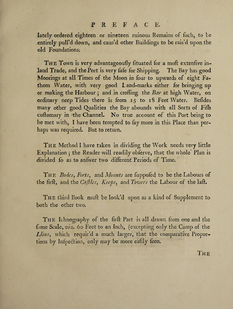 lately ordered eighteen or nineteen ruinous Remains of fuch, to he entirely pull’d down, and caus’d other Buildings to be rais’d upon the old Foundations; The Town is very advantageoufly fituated for a moft extenfive in¬ land Trade, and the Port is very fafe for Shipping. The Bay has good Moorings at all Times of the Moon in lour to upwards of eight Fa¬ thom Water, with very good L and-marks either for bringing up or making the Harbour ; and in croffing the Bar at high Water, on ordinary neep Tides there is from 15 to 18 Feet Water. Befides many other good Qualities the Bay abounds with all Sorts of Fifti cuftomary in the Channel. No true account of this Port being to be met with, I have been tempted to fay more in this Place than per¬ haps was required. But to return,. The Method I have taken in dividing the Work needs very little Explanation * the Reader will readily oblerve, that the whole* Plan is divided fo as to anfwer two different Periods of Time. The Bodes, Forts, and Mounts are fuppofed to be the Labours of the firft, and the Caflles, Keeps, and Towers the Labour of the laft. The third Book mud: be look’d upon as a kind of Supplement to both the other two. The Ichnography of the firft Part is all drawn from one and the fame Scale, viz. 60 Feet to an Inch, (excepting only the Camp of the Llir/s, which requir’d a much larger, that the comparative Propor¬ tions by Infpedfion, only may be more eafily feen. The