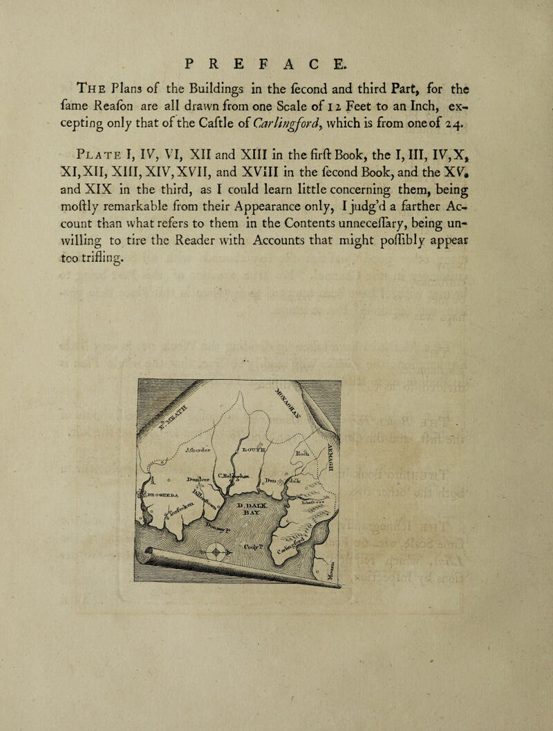 The Plans of the Buildings in the fecond and third Part, for the fame Reafbn are all drawn from one Scale of 12 Feet to an Inch, ex¬ cepting only that of the Caftle of Carlingford, which is from one of 24. Plate I, IV, VI, XII and XIII in the firft Book, the I, III, IV,X, XI,XII, XIII, XIV,XVII, and XVIII in the fecond Book, and the XV. and XIX in the third, as I could learn little concerning them, being moftly remarkable from their Appearance only, I judg’d a farther Ac¬ count than what refers to them in the Contents unneceflary, being un¬ willing to tire the Reader with Accounts that might poflibly appear too trifling.