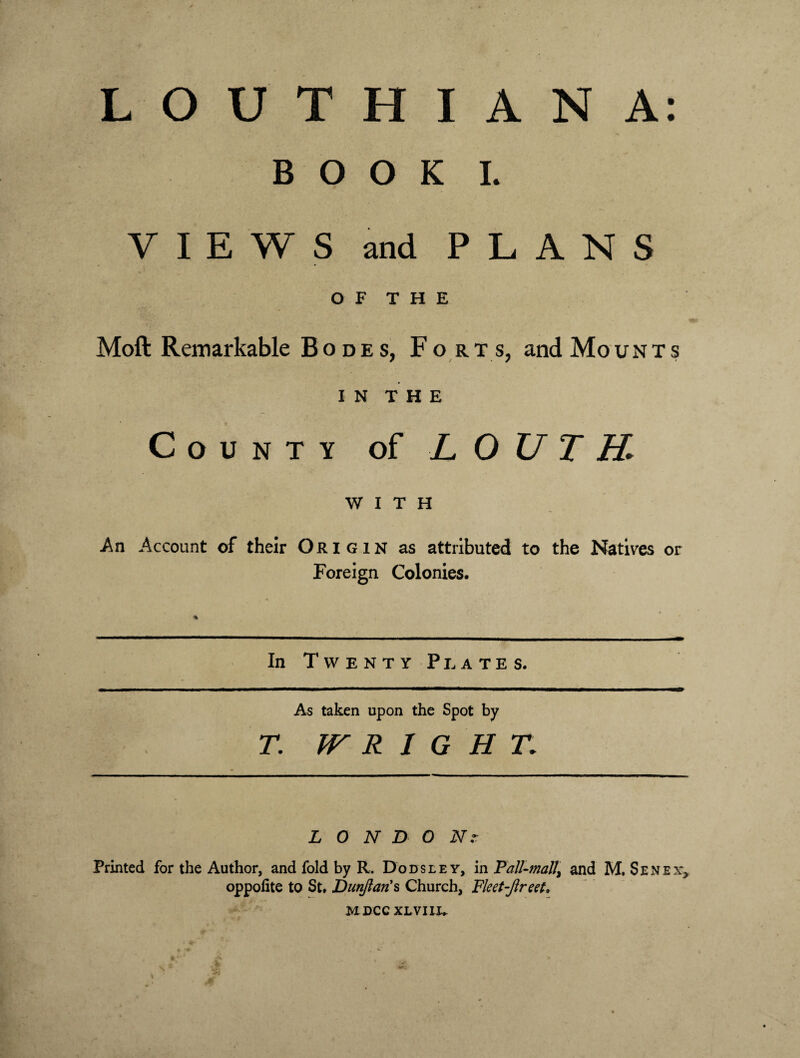 BOOK I. VIEWS and PLANS OF THE Moft Remarkable Bodes, For t s, and Mount s in THE County of LOUTH. WITH -An Account of their Origin as attributed to the Natives or Foreign Colonies. In Twenty Plates. As taken upon the Spot by T. WRIGHT. LONDON Printed for the Author, and fold by R. Dodsley, in Pall-mall\ and M, Sen ex* oppofite to St. Dunfian's Church, Fleet-fir eet, M DCC XLVIIX.