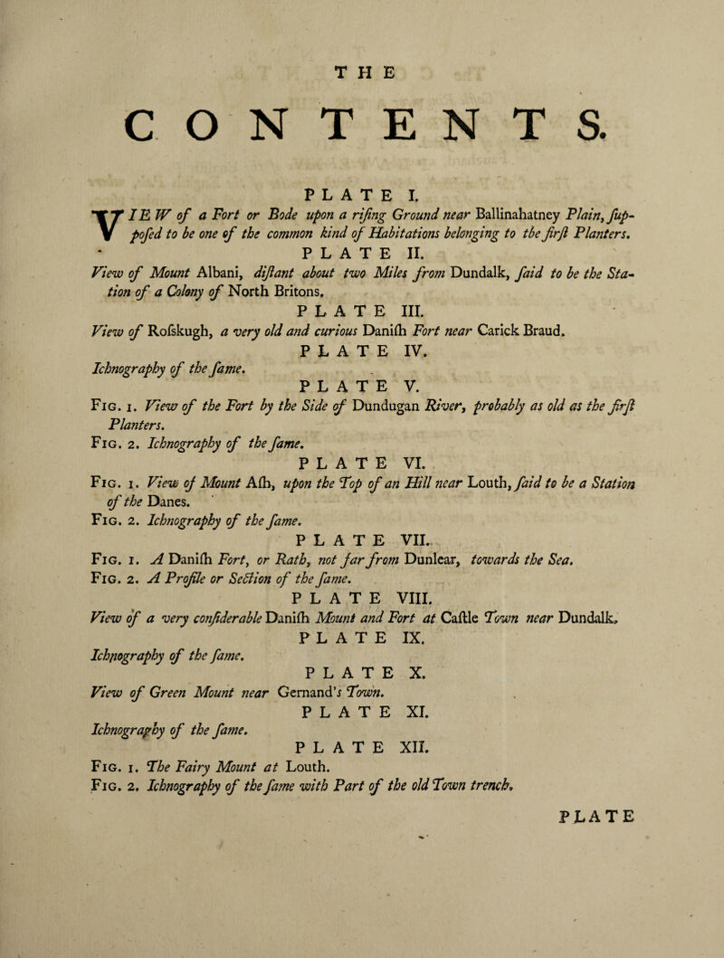 CON TEN T S. PLATE I. VIEW of a Fort or Bode upon a rifing Ground near Ballinahatney Plain, fup- pofed to be one of the common kind of Habitations belonging to tbe firji Planters, P L A T E II. View of Mount Albani, difant about two Miles frojn Dundalk, faid to be the Sta¬ tion of a Colony of North Britons. PLATE III. View of Rofskugh, a very old and curious Daniih Fort near Carick Braud. PLATE IV. Ichnography of the fame. PLATE V. Fig. i. View of the Fort by the Side cf Dundugan River, probably as old as the frjl Planters. Fig. 2. Ichnography of the fame, PLATE VI. Fig. i. View of Mount Afh, upon the Top of an Hill near Louth, faid to be a Station of the Danes. Fig. 2. Ichnography of the fame. PLATE VII. Fig. i. A Danitti Fort, or Rath, not jar from Dunlear, towards the Sea. Fig. 2. A Profile or SeSlion of the fame. PLATE VIII. View of a very confderable Danifh Mount and Fort at Cattle Town near Dundalk, PLATE IX. Ichnography of the fame. PLATE X. View of Green Mount near Gemand’i Town. PLATE XI. Ichnography of the fame. PLATE XII. Fig. i. The Fairy Mount at Louth. Fig. 2. Ichnography of the fame with Part of the old Town trench»