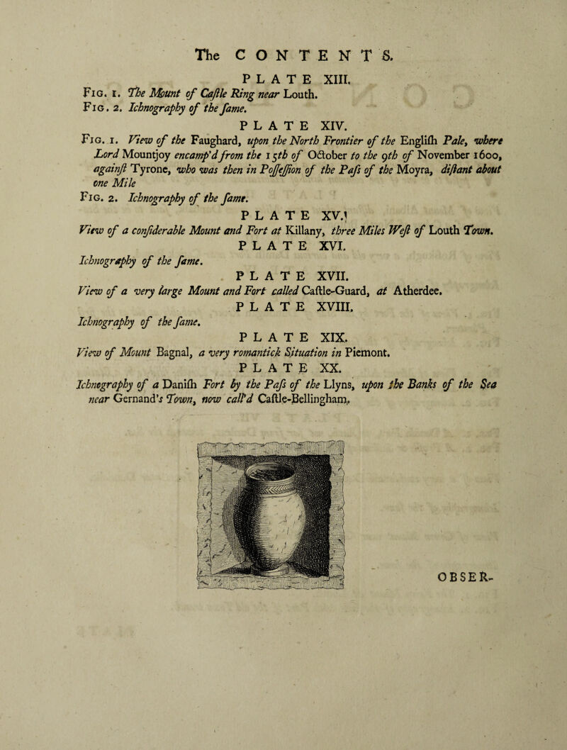 The CONTENTS. PLATE XIII. Fig. i. The Mount of Caftle Ring near Louth. Fig. 2. Ichnography of the fame. PLATE XIV. Fig. i. View of the Faughard, upon the North Frontier of the Englifh Pale> where Lord Mountjoy encamp'dfrom the i$tb of O&ober to the gth of November 1600, againfl Tyrone, who was then in FoJJeJJion of the Pafs of the Moyra, dijiant about one Mile Fig. 2. Ichnography of the fame. PLATE XV.} View of a confiderable Mount and Fort at Killany, three Miles JVeJl of Louth Trwn. PLATE XVI. Ichnography of the fame. PLATE XVII. View of a very large Mount and Fort called Caftle-Guard, at Atherdee. PLATE XVIII. Ichnography of the fame. PLATE XIX. View of Mount Bagnal, a very romantick Situation in Piemont. PLATE XX. Ichnography of a Danifh Fort by the Pafs of the Llyns, upon the Banks of the Sea near GernandV Town, now call’d Caftle-Bellingham,