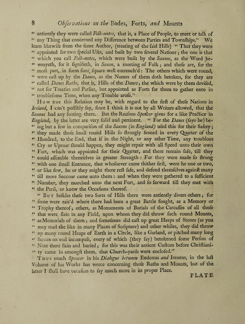 <c antientfy they were called Folk-motes, that is, a Place of People, to meet or talk of <c any Thing that concerned any Difference between Parties and Townfhips.” We learn likewife from the fame Author, (treating of the faid Hills) “ That they were “ appointed for two lpecial Ufes, and built by two feveral Nations ; the one is that <c which you call Folk-motes, which were built by the Saxons, as the Word be- “ wrayeth, for it fignifieth, in Saxon, a meeting of Folk ; and thefe are, for the “ moil part, in form fouf fquare well entrench’d : The others which were round, “ were caft up by the Danes, as the Names of them doth betoken, for they are c* called Danes Raths, that is, Hills of the Danes; the which were by them devifed,  not for Treaties and Parlies, but appointed as Forts for them to gather unto in “ troublefome Time, when any Trouble arofe.” Plow true this Relation may be, with regard to the firff of thefe Nations in Ireland, I can’t poffibly fay, fince I think it is not by all Writers allowed, that the Saxons had any footing- there. But the Reafons Speticer gives for a like Practice in England, by the latter are very folid and pertinent. “ For the Danes (fays he) be- “ ing but a few in comparifon of the Saxons (in 'England) ufed this for their Safety; <c they made thofe fmall round Hills fo ftrongly fenced in every Quarter of the Hundred, to the End, that if in the Night, or any Other Time, any troublous “ Cry or Uproar fhould happen, they might repair with all Speed unto their own “ Fort, which was appointed for their Quarter, and there remain fafe, till they “ could affemble themfelves in greater Strength : For they were made fo ffrong *c with one fmall Entrance, that whofoever came thither firff, were he one or two, c< or like few, he or they might there reft fafe, and defend themfelves againft many “ till more Succour came unto them : and when they were gathered to a fufficient u Number, they marched unto the next Fort,, and fo forward till they met with lC the Peril, or knew the Occafions thereof. <c But befides thefe two Sorts of Hills there were antiently divers others; for tl fome were rais’d where there had been a great Battle fought, as a Memory or “ Trophy thereof;. others, as Monuments of Burials of the Carcaffes of all thofe “ that were flain in any Field, upon whom they did throw fuch round Mounts, “ as Memorials of them ; and fometimes did caft up great Heaps of Stones (as you <c may read the like in many Places of Scripture) and other whiles, they did throw *c up many round Heaps of Earth in a Circle, like a Garland, or pitched many long Scones on end incompafs, every of which (they fay) betokened fome Perfon of “ Note there flain and buried; for this was their antient Cuftom before Chriftiani- u ty came in amongft them, that Church-yards were enclofed.’, Thus much Spencer in his Dialogue between Eudoxus and Ireneus, in the laft Volume of his Works has wrote concerning thofe Raths and Mounts, but of the latter I (hall have occafton to fay much more in its proper Place.