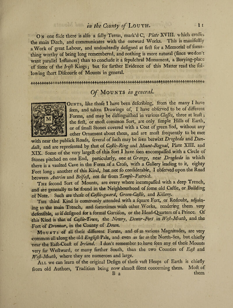 O n one Side there is alfo a Tally Terras, mark’d C, Plate XVIII. which erodes the main Ditch, and communicates with the outward Works. This is manifeftly a Work of great Labour, and undoubtedly defigned at firft for a Memorial of fome- thing worthy of being long remembered, and nothing is more natural (fmee we don’t want parallel Inftances) than to conclude it a fepulchral Monument, a Burying-place of fome of the Irijh Kings; but for farther Evidence of this Matter read the fol¬ lowing fliort Difcourfe of Mounts in general. Of Mounts in general. g^OuNTS, like thofe I have been deferibing, from the many I have feen, and taken Drawings of, I have obferved to be of different Forms, and may be diftinguifhed in various Claftes, three at lead;; the firft, or moft common Sort, are only fimple Hills of Earth, or of ffnall Stones covered with a Coat of green Sod, without any _ other Ornament about them, and arc moft frequently to be met with near the publick Roads, feveral of fuch may be feen betwixt Drogheda and Dun¬ dalk, and are reprefented by that of Caftle-Ring and Mount-Bagual, Plate XIII. and XIX. Some of the very largeft of this Sort I have feen encompaffed with a Circle of Stones pitched on one End, particularly, one at Grange, near Drogheda in which there is a vaulted Cave in the Form of a Crofs, with a Gallery leading to it, eighty Feet long ; another of this Rind, but not fo confiderable, I obferved upon the Road between Antrim and Belfajl, not far from Pemple-Patrich The fecond Sort of Mounts, are every where incompaffed with a deep Trench, and are generally to be found in the Neighbourhood of fome old Caftle, or Building of Note. Such are thofe of Caftle-guard, Green-Caftle, and Kill any. The third Kind is commonly attended with a fquare Fort, or Redoubt, adjoin¬ ing to the main Trench, and fometimes with other Works, rendering them very defehfible, as if deligned for a formal Garrifon, or the Head-Quarters of a Prince. Oi Shis Kind is that of Caftle-Town, the Newry, Demor-Fort in Weft-Meatb, and the Fort of Dromour, in the County of Down. Mounts of all thefe different Forms, and of as various Magnitudes, are very common all along the old Englijh Pale, and even as far as the North-Sea, but chiefly near the Eaft-Coaft of Ireland. I don’t remember to have feen any of thefe Mounts very far Weft ward, or many farther South, than the two Counties of Eaft and Weft-Meath, where they are numerous and large. All we can learn of the original Defign of thefe vaft Heaps of Earth is chiefly from old Authors, Tradition being now almoft filent concerning them. Moft of B 2 them