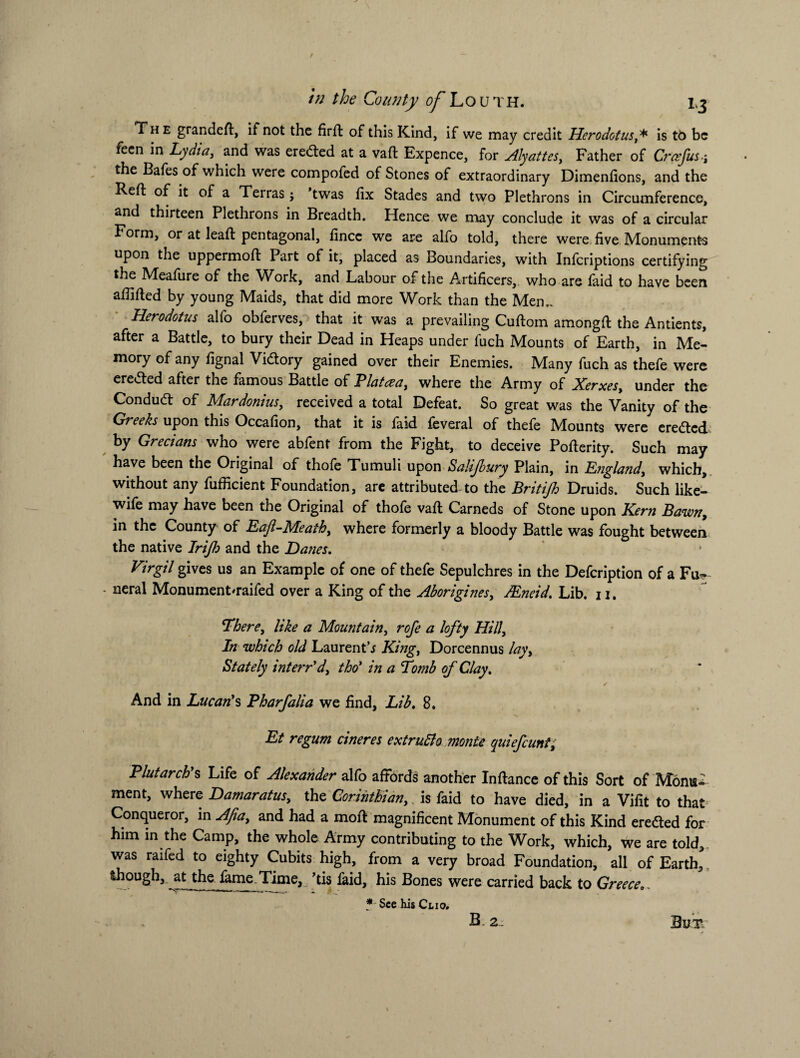 The grandeft, if not the firft of this Kind, if we may credit Herodotus ,* is tb be feen in Lydia, and was eredted at a vaft Expence, for Alyattes, Father of Craefusj the Bafes of which were compofed of Stones of extraordinary Dimenfions, and the Reft of it of a Teiras ; twas fix Stades and two Plethrons in Circumference, and thirteen Plethrons in Breadth. Hence we may conclude it was of a circular Form, or at leaft pentagonal, fincc we are alfo told, there were five Monuments upon the uppermoft Part of it, placed as Boundaries, with Infcriptions certifying the Meafure of the Work, and Labour of the Artificers, who are faid to have been afiifted by young Maids, that did more Work than the Men,. Herodotus alfo obferves, that it was a prevailing Cuftom amongft the Antients, after a Battle, to bury their Dead in Heaps under fuch Mounts of Earth, in Me¬ mory of any fignal Vidtory gained over their Enemies. Many fuch as thefe were eredted after the famous Battle of Platcea, where the Army of Xerxes, under the Condudt of Mardonius, received a total Defeat. So great was the Vanity of the Greeks upon this Occafion, that it is faid feveral of thefe Mounts were eredted by Grecians who were abfent from the Fight, to deceive Pofterity. Such may have been the Original of thofe Tumuli upon Salijbury Plain, in England, which, without any fufficient Foundation, are attributed to the Britijh Druids. Such like- wife may have been the Original of thofe vaft Carneds of Stone upon Kern Bawn, in the County of Eajl-Meath, where formerly a bloody Battle was fought between the native Irijh and the Danes. Virgil gives us an Example of one of thefe Sepulchres in the Defcription of a Fu- - neral Monument'raifed over a King of the Aborigines, JEneid. Lib. u. There, like a Mountain, rofe a lofty Hill, In which old Laurent’j King, Dorcennus lay. Stately intern'd, tho' in a Tomb of Clay. And in Lucan's Pharfalia we find. Lib. 8. Et regum cineres extrutto monte quiefeunt, Plutarch's Life of Alexander alfo affords another Inftance of this Sort of Monu¬ ment, where Damaratus, the Corinthian,.is faid to have died, in a Vifit to that Conqueror, in Afia, and had a moft magnificent Monument of this Kind eredted for him in the Camp, the whole Army contributing to the Work, which, we are told, was raifed to eighty Cubits high, from a very broad Foundation, all of Earth, though, at the fame Time, ’tis laid, his Bones were carried back to Greece * See his Clio. B. 2. Bui* j