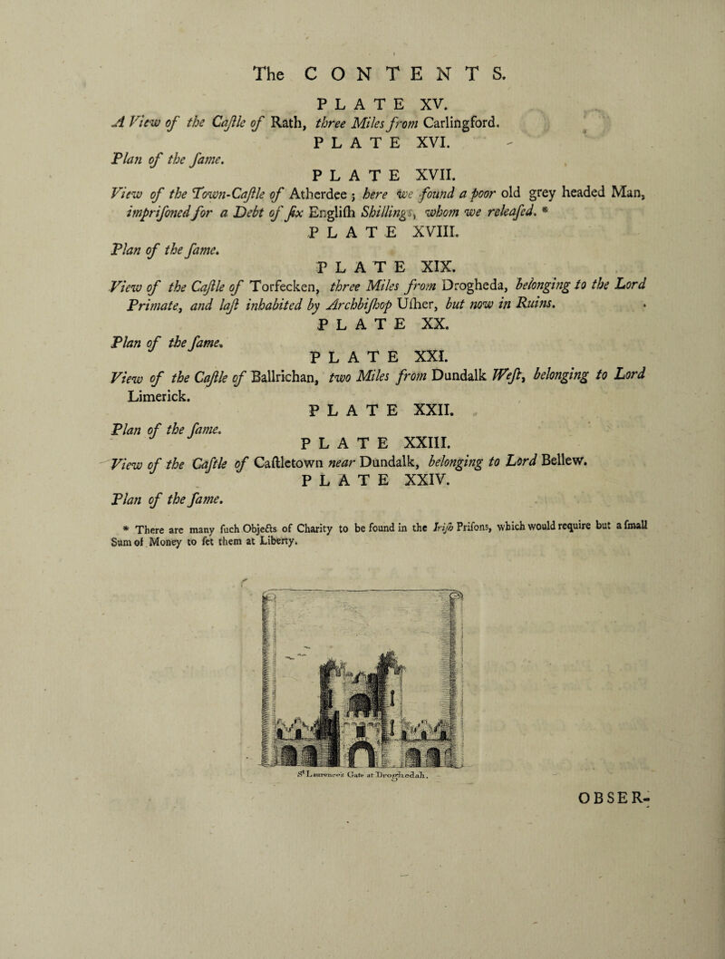 The CONTENTS. PLATE XV. A View of the Cajile of Rath, three Miles from Carlingford. PLATE XVI. Plan of the fame. PLATE XVII. View of the Vown-Caftle of Atherdee ; here we found a poor old grey headed Man, imprifonedfor a Debt of fix English Shillings, whom we releafed. * PLAT E XVIII. Plan of the fame. PLATE XIX. View of the Caftle of Torfecken, three Miles from Drogheda, belonging to the Lord Primate, and laft inhabited by Archbijhop Uiher, but now in Rums. PLATE XX. Plan of the fame, PLATE XXI. View of the Caftle of Ballrichan, two Miles from Dundalk Weft, belonging to Lord Limerick. PLATE XXII. Plan of the fame. J PLATE XXIII. View of the Caftle of Caftletown near Dundalk, belonging to Lord Bellew. PLATE XXIV. Plan of the fame. * There are many fuch Objects of Charity to be found in the Jrijb Prifons, which would require but a final! Sum of Money to it t them at Liberty. OBSER-