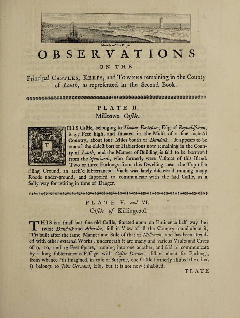 MoiilYi of tlio Bo OBSERVATIONS ON THE Principal Castles, Keeps, and Towers remaining in the County of Louth, as reprefented in the Second Book. PLATE IL Milltown Caftle. HIS Caftle, belonging to 'Thomas Fortefcue, Efq; of Reynaldftown, is 45 Feet high, and lituated in the Midft of a fine inclos’d Country, about four Miles South of Dundalk. It appears to be one of the oldeft Sort of Habitations now remaining in the Coun¬ ty of Louth, and the Manner of Building is faid to be borrow’d from the Spaniardsi who formerly were Vifitors of this Ifland. Two or three Furlongs from this Dwelling near the Top of a rifing Ground, an arch’d fubterraneous Vault was lately difeover’d running many Roods under-ground, and fuppofed to communicate with the faid Caftle, as a Sally-way for retiring in time of Danger. 4 4 * 4 4 ;Ir4K4',£’4$4K 4®4 $ ^4® 4 PLATE V. and VI. Caftle of Killingcool. This is a fmall but fine old Caftle, fituated upon an Eminence half way be¬ twixt Dundalk and Atherdee, full in View of all the Country round about it, ’Tis built after the fame Manner and Stile of that of Milltown, and has been attend¬ ed with other external Works; underneath it are many and various Vaults and Caves of 9, io, and 12 Feet fquare, running into one another, and faid to communicate by a long fubterraneous Paftage with Caftle Derver, diftant about fix Furlongs, from whence ’tis imagined, in cafe of Surprife, one Caftle formerly aftifted the other. It belongs to John Gernand, Efq; but it is not now inhabited.