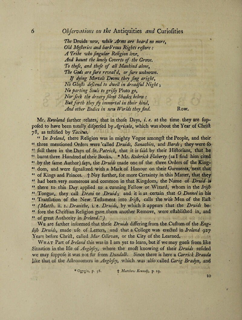 The Druids now, while Arms are heard no more. Old Myfteries and barb'rous Rights rejlore: A Tribe who fingular Religion love, And haunt the lonely Coverts of the Grove. To thefe, and thefe of all Mankind alone. The Gods are fure revealed, or fare unknown. IJ dying Mortals Dooms they fing aright, No Ghofts defcend to dwell in dreadful Night j No parting Souls to grifly Pluto go. Nor feek the dreary filent Shades below : But forth they fly immortal in their kind. And other Bodies in new Worlds they find. Row. Mr. Rowland farther relates, that in thofe Days, /. e. at the time they are fup- pofed to have been totally difperfed by Agricola, which was about the Year of Chrift 78, as teftified by Tacitus. “ In Ireland, there Religion was in mighty Vogue amongft the People, and their <c three mentioned Orders were ’called Druids, Sanachies, and Bards j they were fo <€ full there in the Days of St. Patrick, that it is faid by their Hiftorians, that he <c burnt three Hundred of their Books. * Mr. Roderick Flaherty (as I find him cited “ by the fame Author) fays, the Druids made one of the three Orders of the King- tc dom, and were fignalized with a Mark of Honour on their Garments, next that “ of Kings and Princes, f Nay further, for more Certainty in this Matter, that they “ had been very numerous and common in that Kingdom, the Name of Druid is “ there to this Day applied to a cunning Fellow or Wizard, whom in the Irijh c< Tongue, they call Draoi or Druid-, and it is as certain that O Donnel in his “ Tranflation of the New Teffament into Irifl, calls the wife Men of the Eaft “ (Matth. ii. 1. Draoithe, i. e. Druids, by which it appears that the Druids be- “ fore the Chriftian Religion gave them another Remove, were eftablifhed in, and “ of great Authority in Ireland.”) We are farther informed that thefe Druids differing from the Cuftom of the Fng- lifh Druids, made ufe of Letters, and that a College was ereded in Ireland 927 Years before Chriff, called Mur Ollavan, or the City of the Learned. What Part of Ireland this was in I am yet to learn, but if we may guefs from like Situation in the Ifle of Anglefey, where the moil knowing of their Druids refided we may fuppole it was not far from Dundalk. Since there is here a Carrick Brauda Jike that of the Aftronomers in Anglefey, which was alfo called Carig Bradyn, and * Ogygia, p. 58. -f- Matthew Kennedy, p. jg. to