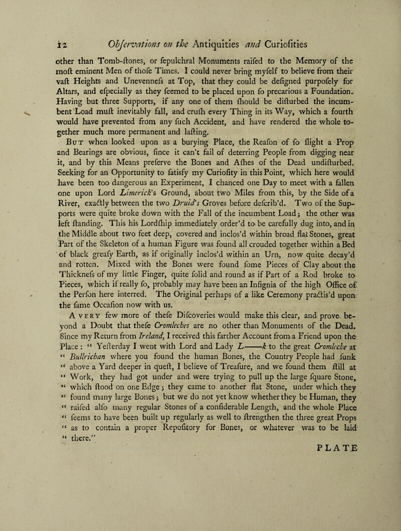 other than Tomb-ftones, or fepulchral Monuments raifed to the Memory of the moft eminent Men of thofe Times. I could never bring myfelf to believe from their vaft Heights and Unevennefs at Top, that they could be defigned purpofely for Altars, and efpecially as they feemed to be placed upon fo precarious a Foundation . Having but three Supports, if any one of them fhould be difturbed the incum¬ bent Load mud: inevitably fall, and crufh every Thing in its Way, which a fourth would have prevented from any fuch Accident, and have rendered the whole to¬ gether much more permanent and lafling. But when looked upon as a burying Place, the Reafon of fo flight a Prop and Bearings are obvious, flnce it can’t fail of deterring People from digging near it, and by this Means preferve the Bones and Alhes of the Dead undifturbed. Seeking for an Opportunity to fatisfy my Curiofity in this Point, which here would have been too dangerous an Experiment, I chanced one Day to meet with a fallen one upon Lord Limerick's Ground, about two Miles from this, by the Side of a River, exadtly between the two Druid's Groves before defcrib’d. Two of the Sup¬ ports were quite broke down with the Fall of the incumbent Loadj the other was left {landing. This his Lordflflp immediately order’d to be carefully dug into, and in the Middle about two feet deep, covered and inclos’d within broad flat Stones, great Part of the Skeleton of a human Figure was found all crouded together within a Bed of black greafy Earth, as if originally inclos’d within an Urn, now quite decay’d and rotten. Mixed with the Bones were found fome Pieces of Clay about the Thicknefs of my little Finger, quite folid and round as if Part of a Rod broke to Pieces, which if really fo, probably may have been an Infignia of the high Office of the Perfon here interred. The Original perhaps of a like Ceremony practis’d upon. the fame Occafion now with us. Avery few more of thefe Difcoveries would make this clear, and prove be¬ yond a Doubt that thefe Cromleches are no other than Monuments of the Dead. Since my Return from Ireland, I received this farther Account from a Friend upon the Place: “ Yeflerday I went with Lord and Lady L-k to the great Cromleche at “ Bullrichan where you found the human Bones, the Country People had funk <f above a Yard deeper in quell:, I believe of Treafure, and we found them {fill at “ Work, they had got under and were trying to pull up the large fquare Stone, “ which flood on one Edge; they came to another flat Stone, under which they “ found many large Bones; but we do not yet know whether they be Human, they “ raifed alfo many regular Stones of a confiderable Length, and the whole Place “ feems to have been built up regularly as well to {Lengthen the three great Props “ as to contain a proper Rcpofitory for Bones, or whatever was to be laid “ there.”