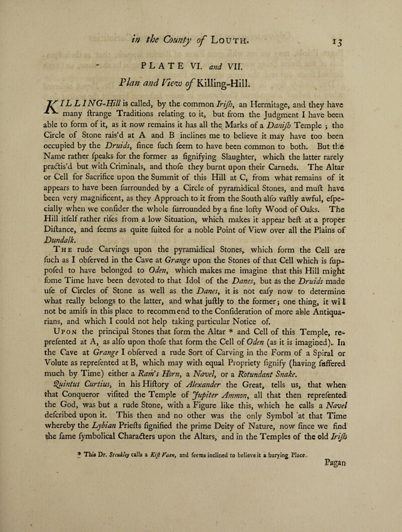 PLATE VI. and VII. Plan and View ^Killing-Hill. Jf TL LI NG-Hdl is called, by the common Irifi;, an Hermitage, and they have many ftrange Traditions relating to it, but from the Judgment I have been able to form of it, as it now remains it has all the Marks of a Danifo Temple j the Circle of Stone rais’d at A and B inclines me to believe it may have too been occupied by the Druids, fince fuch feem to have been common to both. But the Name rather fpeaks for the former as fignifying Slaughter, which the latter rarely practis’d but with Criminals, and thofe they burnt upon their Carneds. The Altar or Cell for Sacrifice upon the Summit of this Hill at C, from what remains of it appears to have been furrounded by a Circle of pyramidical Stones, and muft have been very magnificent, as they Approach to it from the South alfo vaftly awful, efpe- cially when we confider the whole furrounded by a fine lofty Wood of Oaks. The Hill itfelf rather rifes from a low Situation, which makes it appear belt at a proper Diftance, and feems as quite fuited for a noble Point of View over all the Plains of Dundalk. The rude Carvings upon the pyramidical Stones,, which form the Cell are fuch as I obferved in the Cave at Grange upon the Stones of that Cell which is fup- pofed to have belonged to Oden, which makes me imagine that this Hill might fome Time have been devoted to that Idol of the Danes, but as the Druids made ufe of Circles of Stone as well as the Danes, it is not eafy now to determine what really belongs to the latter, and what juftly to the former; one thing, it wi t not be amifs in this place to recommend to the Confideration of more able Antiqua¬ rians, and which I could not help taking particular Notice of. Upon the principal Stones that form the Altar * and Cell of this Temple, re- prefentcd at A, as alfo upon thofe that form the Cell of Oden (as it is imagined). In the Cave at Grange I obferved a rude Sort of Carving in the Form of a Spiral or Volute as reprefented atB, which may with equal Propriety fignify (having fisffered much by Time) either a Ram's Horn, a Navel, or a Rotundant Snake. Quintus Curtius, in his Hiftory of Alexander the Great, tells us, that when that Conqueror vifited the Temple of Jupiter Ammon, all that then reprefented the God, was but a rude Stone, with a Figure like this, which he calls a Navel defcribed upon it. This then and no other was the only Symbol at that Time whereby the Lybtan Priefts fignified the prime Deity of Nature, now fince we find the fame fymbolical Characters upon the Altars, and in the Temples of the old Irijh if This Dr. Stcukley calls a AT/? Vatn, and feems inclined to believe it a burying Place. Pagan