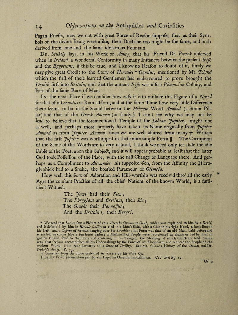 Pagan Priefts, may we not with great Force of Reafon fuppofe, that as their Sym¬ bols of the divine Being were alike, their Dodrine too might be the fame, and both derived from one and the fame idolatrous Fountain. Dr. Stukely fays, in his Worl^ of Abury? that his Friend Dr. Pocock obferved when in Ireland a wonderful Conformity in many Instances betwixt the prefent Irijh and the Egyptians, if this be true, and I know no Reafon to doubt of it, furely we may give great Credit to the Story of Hercules * Ogmius, mentioned by Mr. Tolatid which the firft of thefe learned Gentlemen has endeavoured to prove brought the Druids fil'd: into Britain, and that the antient Irijh was alfo a Phoenician Colony, and Part of the fame Race of Men. In the next Place if we confider how eafy it is to midake this Figure of a Navel for that of a Cornutus or Ram’s Horn, and at the fame Time how very little Difference there feems to be in the Sound between the Hebrew Word Ammod (a Stone Pil¬ lar) and that of the Greek Ammon (or fandy,) I can’t fee why we may not be lead to believe that the forementioned Temple of the Libian Jupiter, might not as well, and perhaps more properly have taken its Name originally from Jupiter Ammod as from Jupiter Ammon, fince we are well allured from many Writers that the firlf Jupiter was worshipped in that more fimple Form ||. The Corruption of the Senfe of the Words are fo very natural, I think we need only fet afide the idle Fable of the Poet, upon this Subject, and it will appear probable at lead that the latter God took Podefiion of the Place, with the fird Change of Language there : And per¬ haps as a Compliment to Alexander his fuppofed Son, from the Affinity the Hiero- glyphick had to a Snake, the boaded Paramour of Olympia. How well this Sort of Adoration and Hill-worfhip was receiv’d thro’ all the early Ages the condant Pra&ice of all the chief Nations of the known World, is a fuffi- cient Witnefs. The Jews had their Sion3 The Phrygians and Cretians, their Ida 3 The Greeks their Parnafjiis; And the Britain's, their Eyryri. * We read that Lucian faw a Picture of this Hercules Ogmius in Gaul, which was explained to him by a Druid, and is deferib’d by him in Hcrcule Gallico as clad in a Lion’s Skin, with a Club in his right Hand, a bent Bow in his Left, and a Quiver of Arrows hanging over his Shoulder; his P'orm was that of an old Man, bald before and wrinkled, in colour like a fun-burnt Sailor; a Multitude of People were reprefented as drawn or led by him in golden Chains fixed to their Ears and centering in his Tongue, the Meaning of which the Druid told Lucian was, that Ogmius accomplilhed all his Undertakings by the Force of his Eloquence, and reduced the People of the weftern World, from rude Barbarity to a State of Civility. See Mr. 'Joland's Hiftory of the Druids and Dr. Stukely's Abury, P. 73, •j- Some fay from the Stone prefented to Saturn by his Wife Ops. |j Latins Ferite juramentum per Jovem Lapidem Omnium fan&iflimum. Cic. xvii Ep. 12. We