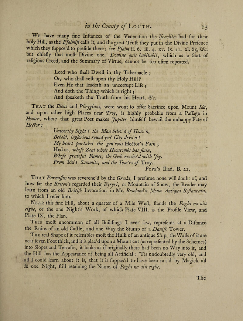 We have many fine Inftances of the Veneration the Ifraelites had for their holy Hill, as the Pfalmijt calls it, and the great Truft they put in the Divine Prefence which they fuppos’dto prefide there ; fee Pfalm ii. 6. iii. 4. xv. ix. 11. xl. 65, &c. but chiefly that mofl Divine one, Domine quis habitabit, which as a Sort of religious Creed, and the Summary of Virtue, cannot be too often repeated. Lord who fliall Dwell in thy Tabernacle ; Or, who fhall reft upon thy Holy Hill ? Even He that leadeth an uncorrupt Life ; And doth the Thing which is right; And fpeaketh the Truth from his Heart, &c. That the Ilions and Phrygiansy were wont to offer Sacrifice upon Mount Ida, and upon other high Places near Troy, is highly probable from a Paflage in Homer, where that great Poet makes Jupiter himfelf bewail the unhappy Fate of He It or : Unworthy Sight ! the Man belov'd of Heav'ny Behold, inglorious round yon’ City driv'n ! My heart partakes the gen'rous Hector’s Pain j He&or, whofe Zeal whole Hecatombs has Jlainy Whofe grateful Fumesy the Gods receiv'd with Joy. From Ida’s Summitsy and the Tow'rs of Troy. Pope’s Iliad. B. 22. That Parnafus was reverenc’d by the Greeks, I prefume none will doubt of, and how far the Bnton's regarded their Eyryriy or Mountain of Snow, the Reader may learn from an old Britijh Invocation in Mr. Rowland's Mona Antiqua Refauratay to which I refer him. Near this fine Hill, about a quarter of a Mile Wefi, ftands the Faghs na ain eighey or the one Night’s Work, of which Tkte VIII. is the Profile View, and Plate IX, the Plan. Th is moll uncommon of all Buildings I ever faw, reprefents at a Diflance the Ruins of an old Caftle, and one Way the Stump of a Danifo Tower. The real Shape of it refembles moft the Hulk of an antique Ship, theWalls of it are near feven Foot thick, and it is plac’d upon a Mount cut (as reprefented by the Schemes) into Slopes and Terrafes, it looks as if originally there had been no Way into it, and the Hill has the Appearance of being all Artificial: ’Tis undoubtedly very old, and all I could learn about it is, that it is fuppos’d to have been rais’d by Magick all in one Night, Rill retaining the Name, of Faghs na ain eighe. The