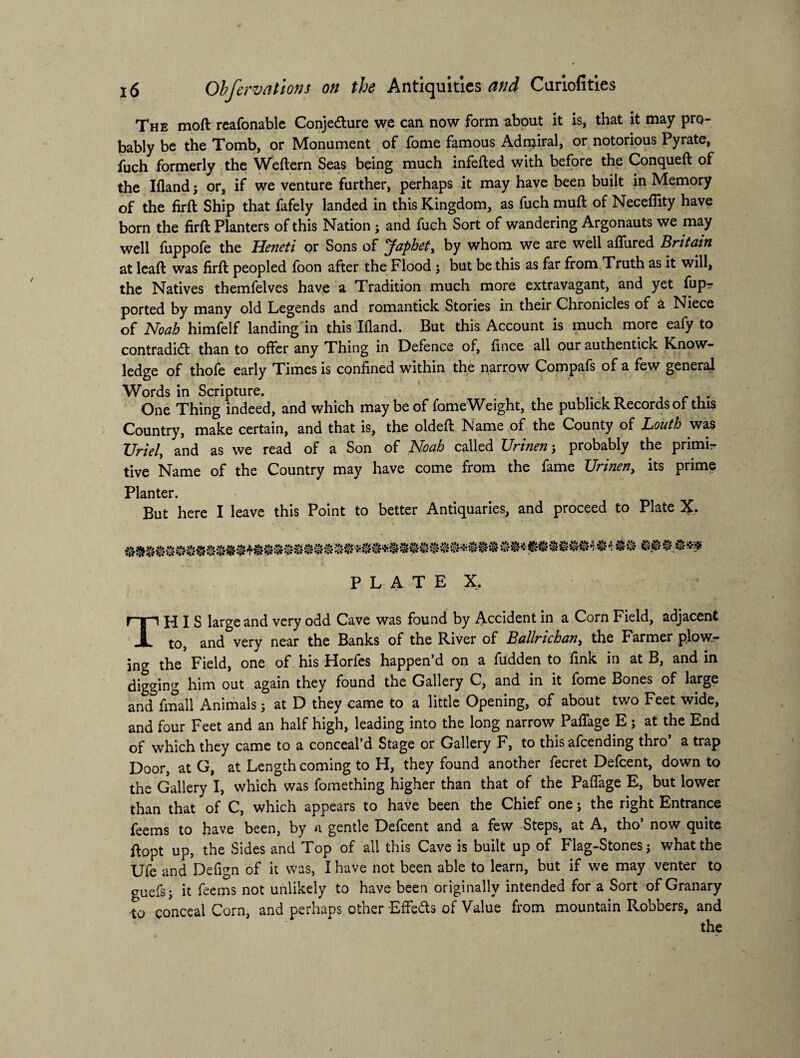 The moft reafonable Conjecture we can now form about it is, that it may pro¬ bably be the Tomb, or Monument of fome famous Admiral, or notorious Pyrate, fuch formerly the Weftern Seas being much infefted with before the Conqueft of the Ifland; or, if we venture further, perhaps it may have been built in Memory of the firft Ship that fafely landed in this Kingdom, as fuch muft of Neceflity have born the firft Planters of this Nation ; and fuch Sort of wandering Argonauts we may well fuppofe the Heneti or Sons of Japhet, by whom we are well affured Britain at leaft was firft peopled foon after the Flood ; but be this as far from Truth as it will, the Natives themfelves have a Tradition much more extravagant, and yet fupr ported by many old Legends and romantick Stories in their Chronicles of a Niece of Noah himfelf landing in this Ifland. But this Account is much more eafy to contradict than to offer any Thing in Defence of, fince all our authentick Know¬ ledge of thofe early Times is confined within the narrow Compafs of a few general Words in Scripture. One Thing indeed, and which may be of fomeWeight, the publick Records of this Country, make certain, and that is, the oldeft Name of the County of Louth was Uriel\ and as we read of a Son of Noah called Urinen; probably the primir tive Name of the Country may have come from the fame Urinen, its prime Planter. But here I leave this Point to better Antiquaries, and proceed to Plate X. PLATE X. THIS large and very odd Cave was found by Accident in a Corn Field, adjacent to, and very near the Banks of the River of Ballrichafi) the Farmer plow¬ ing the Field, one of his Horfes happen’d on a fudden to fink in at B, and in digging him out again they found the Gallery C, and in it fome Bones of large and fmall Animals ; at D they came to a little Opening, of about two Feet wide, and four Feet and an half high, leading into the long narrow Paflage E; at the End of which they came to a conceal’d Stage or Gallery F, to this afcending thro a trap Door, at G, at Length coming to H, they found another fecret Defcent, down to the Gallery I, which was fomething higher than that of the Paflage E, but lower than that of C, which appears to have been the Chief one; the right Entrance feems to have been, by a gentle Defcent and a few Steps, at A, tho’ now quite ftopt up, the Sides and Top of all this Cave is built up of Flag-Stones j what the Ufe and Deflgn of it was, I have not been able to learn, but if we may venter to guefsj it feems not unlikely to have been originally intended for a Sort of Granary to conceal Corn, and perhaps other Effects of Value from mountain Robbers, and