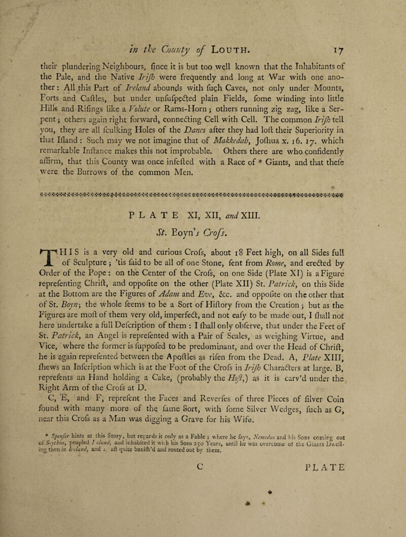 their plandering Neighbours, fince it is but too well known that the Inhabitants of the Pale, and the Native Irijh were frequently and long at War with one ano¬ ther : All this Part of Ireland abounds with fugh Caves, not only under Mounts, forts and Cadies, but under unfufpeCted plain Fields, fome winding into little Hills and Rifings like a Volute or Pvams-Horn ; others running zig zag, like a Ser¬ pent ; others again right forward, connecting Cell with Cell. The coromon Irijh tell you, they are all fculking Holes of the Danes after they had loft their Superiority in that Idand : Such may we not imagine that of Makkedah, Jofhua x. 16. 17. which remarkable Indance makes this not improbable. Others there are who confidently affirm, that this County was once infeded with a Race of * Giants, and that thefe were the Burrows of the common Men. jg, PLATE XI, XII, WXIII. St. Eoyn’j- Crofs. THIS is a very old and curious Crofs, about 18 Feet high, on all Sides full of Sculpture ; ’tis faid to be all of one Stone, fent from Rome, and ereCted by Order of the Pope: on the Center of the Crofs, on one Side (Plate XI) is a Figure reprefenting Chrid, and oppofite on the other (Plate XII) St. Patrick, on this Side at the Bottom are the Figures of Adam and Eve, &c. and oppofite on the other that of St. Boyn-y the whole feems to be a Sort of Hidory from the Creation j but as the Figures are mod of them very old, imperfeCt, and not eafy to be made out, I fhall not here undertake a full Defcription of them : I fhall only obferve, that under the Feet of St. Patrick, an Angel is reprefented with a Pair of Scales, as weighing Virtue, and Vice, where the former is fuppofed to be predominant, and over the Head of Chrid, he is again reprefented between the Apodles as rifen from the Dead. A, Plate XIII, fhews an Infcription which is at the Foot of the Crofs in Irijh Characters at large. B, reprefents an Hand holding a Cake, (probably the Hojlj) as it is carv’d under the Right Arm of the Crofs at D. C, 'E, and F, reprefent the Faces and Reverfes of three Pieces of filver Coin found with many more of the fame Sort, with fome Silver Wedges, fuch as G, near this Crofs as a Man was digging a Grave for his Wife. * Spenfer hints at this Story, but regards it only as a Fable ; vvhere he fays, Ncmedus and bis Sons coming out of Scythia, peopled I eland, and inhabited it whh his Sons 2 50 Years, until he was overcome oi the Giants Dwell¬ ing then in Ireland, and a. aft quite banilh’d and routed out by them. c PLATE ♦ # *