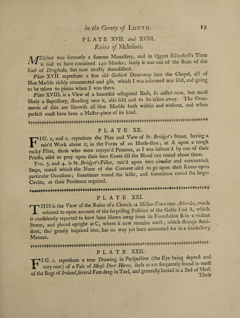 PLATE XVII. and XVIII, Ruins of Melefont. % /TElefont was formerly a famous Monafbery, and in Queen Elizabeth s Time lv 1 *s have contained 140 Monks; lately it was one of the Seats ot the Earl of Drogheda, but now moftly demolifhed. Plate XVII. reprefents a fine old Gothick Door-way into the Chapel, all of Blue Marble richly ornamented and gilt, which I was informed was fold, and going to be taken to pieces when I was there. Plate XVIII. is a View of a beautiful o&agonal Bath, fo called now, but molt likely a Baptiftory, (landing near it, alfo fold and to be taken away. The Orna¬ ments of this are likewife all blue Marble both within and without, and when* perfect muff have been a Mafler-piece of its kind. PLATE XX. FIG 1, and 2.. reptefents the Plan and View of St. Bridget's Stone, having a rais’d Work about it, in the Form of an Horfe-fhoe; at A upon a rough rocky Flint, thofe who were enjoyn’d Penance, as I was inform’d by one of their Priefts, ufed to pray upon their bare Knees till the Blood run round about them. Fig. 3. and 4. is St. Bridget'sPillar, rais’d upon two circular and concentnck Steps, round which the Nuns of the Convent ufed to go upon their Knees upon particular Occafions; fometimes round the leffer, and fometimes round the larger Circles, as their Penitence required. *^^*+w****4***^^ PLATE XXI. HIS is the View of the Ruins of a Church at Mi llax-Town near Atherdee, much. Jl reforted to upon account of the furprifing Pofition of the Gable End A> which is confidently reported to have been blown away from its Foundation B in a vio ent Storm, and placed upright at C, where it now remains erecT ; which firange Acci¬ dent, tho’ greatly inquired into,, has no way yet been accounted for in a fatisfactory Manner. PLATE XXII. FIG. 1. reprefents a true Drawing in Perfpeftive (the Eye being depieft ant very near) of a Pair of Moofe Deer Horns, fuch as are frequently found m molt of. the Bogs of Ireland, feveral Feet deep, in Turf, and generally buried in a Bed of Mart.