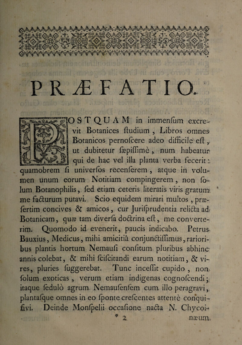 vit Botanices fiudium , Libros omnes Botanicos pernolcere adeo difficile efi ,, ut dubitetur fiepiffime, num habeatur qui de hac vel illa planta verba fecerit quamobrem fi univerfos recenferem , atque in volm men unum eorum Notitiam compingerem, non fb- lum Botanophilis, led etiam ceteris literatis viris gratum, me fadturum putavi. Scio equidem mirari multos , prte- ffirtim concives & amicos, cur Jurilprudentia relidla ad< Botanicam, qua? tam diverla do&rina efi, me converte¬ rim. Quomodo id evenerit, paucis indicabo. Petrus- Bauxius, Medicus, mihi amicitia conjunciiffimus,rariori¬ bus plantis hortum Nemaufi c an fi tum-, pluribus abhinc annis colebat, & mihi fcilcitandi earum notitiam,& vi¬ res, pluries ffiggerebat. Tunc inceffit cupido , non- folum exoticas , verum etiam indigenas cognofcendi; itaque ledulo agrum Nemaufenfem cum illo peragravi, plantafque omnes in eo fponte crefcentes attente conqui- Deinde Monfpelii occafione nafta N. Chycoi- z nasum...