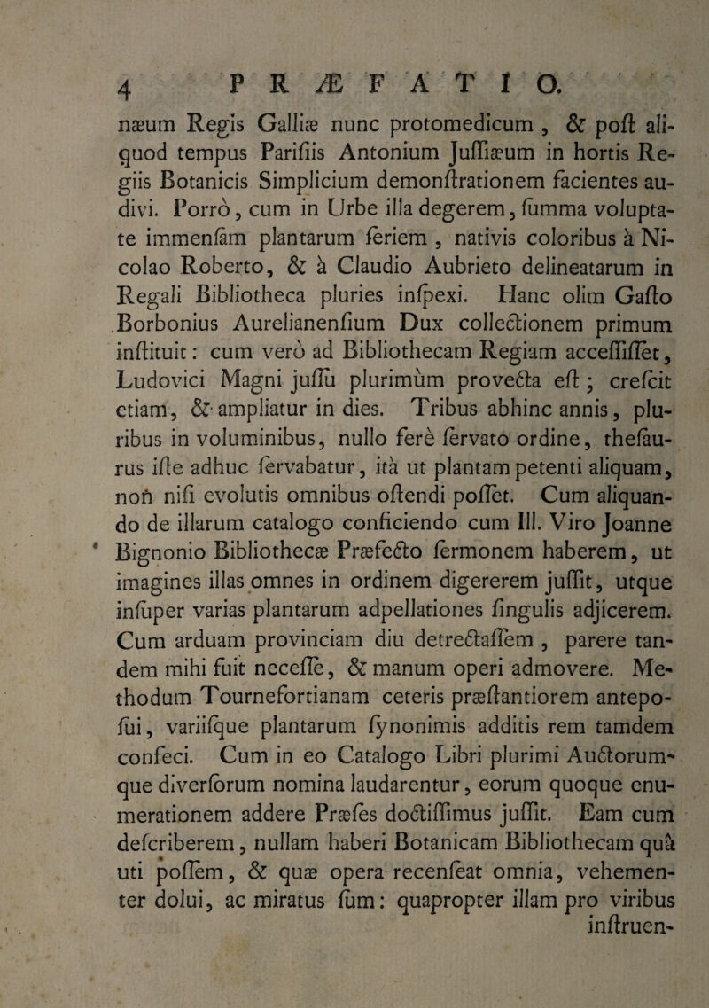 nasum Regis Galliae nunc protomedicum , & poft ali¬ quod tempus Parifiis Antonium Juffiasum in hortis Re¬ giis Botanicis Simplicium demonftrationem facientes au¬ divi. Porro, cum in Urbe illa degerem, lumma volupta¬ te immenfam plantarum feriem , nativis coloribus a Ni¬ colao Roberto, & a Claudio Aubrieto delineatarum in Regali Bibliotheca pluries infpexi. Hanc olim Gallo Borbonius Aurelianenfium Dux colle&ionem primum inftituit: cum vero ad Bibliothecam Regiam acceffiflet, Ludovici Magni juflu plurimum provedta eft ; crelcit etiam, &• ampliatur in dies. Tribus abhinc annis, plu¬ ribus in voluminibus, nullo fere lervato ordine, theiau- rus ille adhuc lervabatur, ita ut plantam petenti aliquam, nofi nifi evolutis omnibus oftendi pollet. Cum aliquan¬ do de illarum catalogo conficiendo cum 111. Viro Joanne Bignonio Bibliothecae Prasfedto lermonem haberem, ut imagines illas omnes in ordinem digererem juffit, utque infuper varias plantarum adpellationes lingulis adjicerem. Cum arduam provinciam diu detre&afiem , parere tan¬ dem mihi fuit necefle, & manum operi admovere. Me¬ thodum Tournefortianam ceteris praellantiorem antepo- fui, variifque plantarum lynonimis additis rem tamdem confeci. Cum in eo Catalogo Libri plurimi Audlorum- que diverforum nomina laudarentur, eorum quoque enu¬ merationem addere Praeles dodtiffimus juffit. Eam cum defcriberem, nullam haberi Botanicam Bibliothecam qu& uti pofiem, & quas opera recenfeat omnia, vehemen¬ ter dolui, ac miratus lum: quapropter illam pro viribus inltruen-