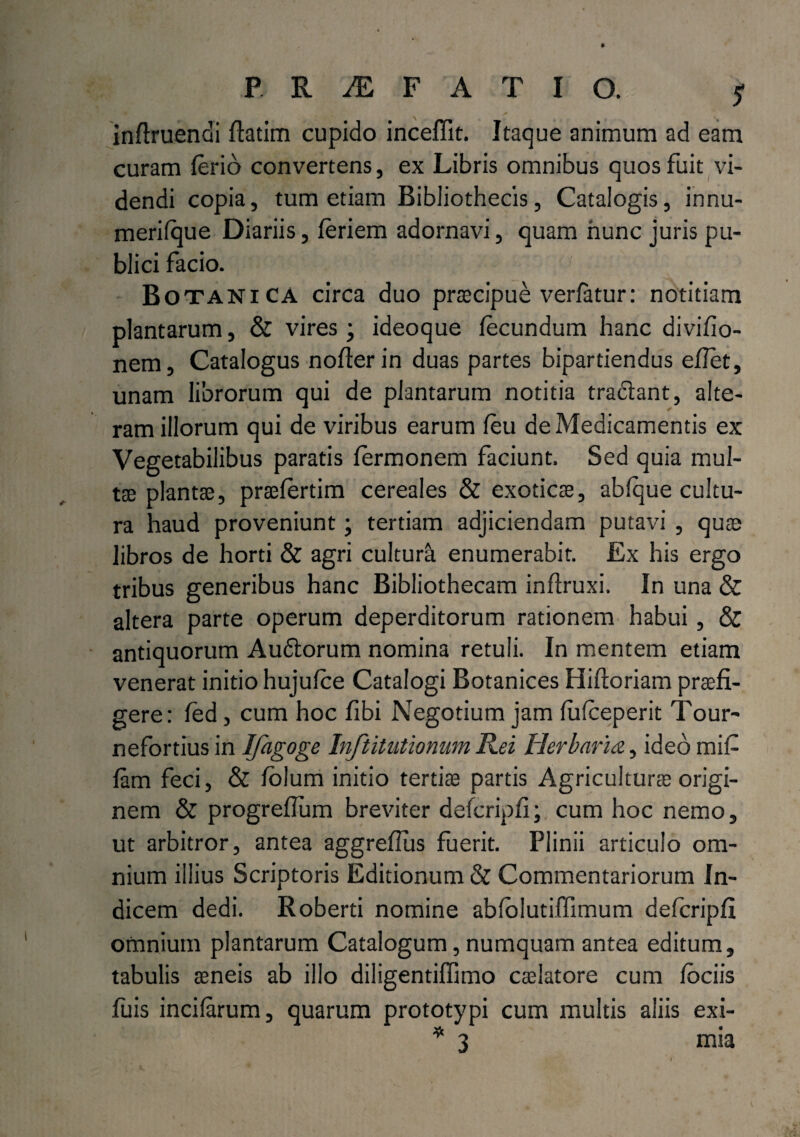 inftruendi fiatim cupido inceffit. Itaque animum ad eam curam ferio convertens, ex Libris omnibus quos fuit vi¬ dendi copia, tum etiam Bibliothecis, Catalogis, innu- merifque Diariis, feriem adornavi, quam hunc juris pu¬ blici facio. Botanica circa duo praecipue verfatur: notitiam plantarum, & vires; ideoque fecundum hanc divifio- nem. Catalogus nofierin duas partes bipartiendus eflet, unam librorum qui de plantarum notitia tradant, alte¬ ram illorum qui de viribus earum feu de Medicamentis ex Vegetabilibus paratis fermonem faciunt. Sed quia mul¬ tae plantae, praefertim cereales & exoticae, abfque cultu¬ ra haud proveniunt; tertiam adjiciendam putavi , quae libros de horti & agri cultura enumerabit. Ex his ergo tribus generibus hanc Bibliothecam inflruxi. In una & altera parte operum deperditorum rationem habui, & antiquorum Audorum nomina retuli. In mentem etiam venerat initio hujufce Catalogi Botanices Hiftoriam praefi¬ gere: fed, cum hoc fibi Negotium jam fufceperit Tour- nefortius in Ifagoge Inftitutionum Rei Herbaria, ideo mifi fam feci, & folum initio tertiae partis Agriculturae origi¬ nem & progrefium breviter defcripfi; cum hoc nemo, ut arbitror, antea aggreflus fuerit. Plinii articulo om¬ nium illius Scriptoris Editionum & Commentariorum In¬ dicem dedi. Roberti nomine abldlutiffimum defcripfi omnium plantarum Catalogum, numquam antea editum, tabulis aeneis ab illo diligentiffimo caelatore cum fbciis fuis incifarum, quarum prototypi cum multis aliis exi- * 3 mia