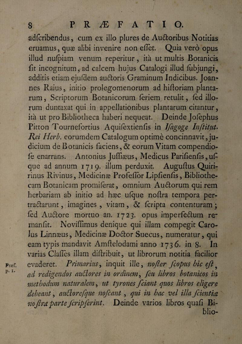 ' . ; ■ . / / ' 8 PROFATI O. adfcribendus, cum ex illo plures de Au&oribus Notitias eruamus, quae alibi invenire non elTet. Quia vero opus illud nulpiam venum reperitur, ita ut multis Botanicis fit incognitum, ad calcem hujus Catalogi illud fiibjungi, additis etiam ejufdem auftoris Graminum Indicibus. Joan- nes Raius, initio prolegomenorum ad hifforiam planta¬ rum, Scriptorum Botanicorum feriem retulit, fed illo¬ rum duntaxat qui in appellationibus plantarum citantur, ita ut pro Bibliotheca haberi nequeat. Deinde Jolephus Pitton Tournefortius Aquifextienfis in Jfagoge Inftitut• Rei Hcrh. eorumdem Catalogum optime concinnavit, ju¬ dicium de Botanicis faciens, & eorum Vitam compendio- le enarrans. Antonius Juffiaeus, Medicus Parifienfis, u£ que ad annum 1719. illum perduxit. Auguflus Quiri- rinus Rivinus, Medicinae Profeflor Lipfienfis, Bibliothe¬ cam Botanicam prorniferat, omnium Audtorum qui rem herbariam ab initio ad h$c ufque noflra tempora per- tradlarunt, imagines , vitam, & fcripta contenturam; fed Audiore mortuo an. 1723. opus imperfedtum re* manfit. Noviffimus denique qui illam compegit Caro- Jus Linnaeus, Medicinae Dodtor Suecus, numeratur, qui eam typis mandavit Amflelodami anno 1736. in 8- In varias Clafies illam diftribuit, ut librorum notitia facilior Praf. evaderet. Primarius, inquit ille, nofter fcopus hic eft? p’l' ad redigendos nudiores in ordinem, feu libros botanicos in methodum naturalem, ut tyrones fciant quos libros eligere debeant, audiorcfque nofcant, qui in hac vel illa/cientia partefcripferint. Deinde varios libros quafi Bi- blio-
