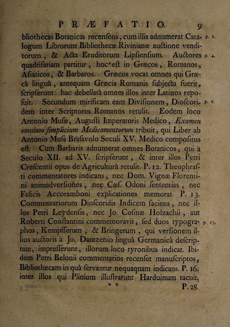bliothecas Botanicas recenfens, cum illis adnumerat Cata- P'2- logum Librorum Bibliothecae Rivinianae au6lione vendi¬ torum , & A6la Eruditorum Lipfienfium. Au&ores p. 4- quadrifariam partitur, hoc* eft in Graecos, Romanos, Afiaticos, & Barbaros. Graecos vocat omnes qui Grae- c& linguk, antequam Graecia Romanis lubje&a fuerit, fcriplerunt: hac debellati omnes illos inter Latinos repo- luit. Secundum mirificam eam Divifionem , Diofcori- p- 6- dem inter Scriptores Romanos retulit. Eodem loco Antonio Mulae, Augufli Imperatoris Medico, Examen omniumJimplicium Medicamentorum tribuit, qui Liber ab Antonio Mula Bralavolo Seculi XV. Medico compofitus elh Cum Barbaris adnumerat omnes Botanicos, qui a Seculo XII. ad XV. fcriplerunt, & inter illos Petri Crelcentii opus de Agricultura retulit. P. 12. Theophrafi ti commentatores indicans, neo Dom. Vignte Florenti¬ ni animadverfiohes, nec Caefi Odoni lententias , nec Felicis Accoramboni explicationes memorat. P. 13. Commentariorum Diolcoridis Indicem faciens, nec il¬ los Petri Leydenfis, nec Jo. Cofinae Holzachii, aut Roberti Conflamini commemoravit, led duos typogra- p. 15. dIios, Kempflerum , & Bringerum , qui verfionem il- ius au&oris a Jo. Dantzenio lingua Germanica delcrip- tam, impreflerunt, illorum loco tyronibus indicat. Ibi¬ dem Petri Beionii commentarios recenlet manulcriptos, Bibliothecam in quii fervantur nequaquam indicans. P. 16. inter illos qui Plinium illuflrarUnt Harduinum tacuit.