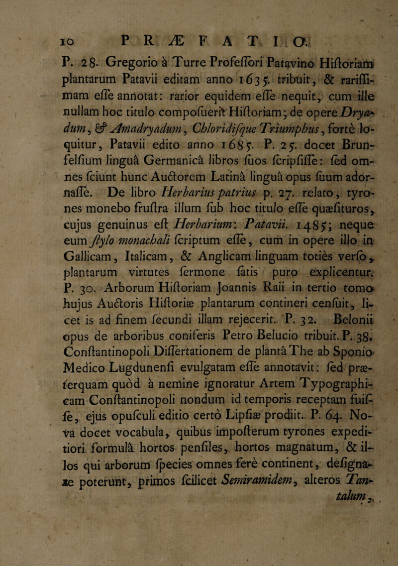 P. 2 8- Gregorio a Turre Profeflori Patavino Hifloriam plantarum Patavii editam anno 1635. tribuit, & rarifli- mam efie annotat: rarior equidem efie nequit, cum ille nullam hoc titulo compofueriV Hifloriam \ de opere Drya¬ dum , 6? Amadryadmn, Chloridifque Triumphus, forte lo¬ quitur, Patavii edito anno 1685*. P- 2 9- docet Brun- felfium linguli Germanici libros fuos fcripfifle: fed om¬ nes (ciunt hunc Audi orem Latini lingua opus fimm ador- nafle. De libro Herbarius patrius p. 27. relato, tyro- nes monebo fruflra illum fub hoc titulo efie quaefituros, cujus genuinus eft Herbarium: Patavii. 148j?i neque eum Jiylo monacbali icriptum efie, cum in opere illo in Gallicam, Italicam, & Anglicam linguam toties verfo r plantarum virtutes fermone fatis puro explicentur. P. 30. Arborum Hiftoriam Joannis Raii in tertio tome hujus Audtoris Hiflorise plantarum contineri cenfuit, li¬ cet is ad finem fecundi illam rejecerit.. 'P. 32. Belonif opus de arboribus coniferis Petro Belucio tribuit. P. 38. Conflantinopoli Diflertationem de pianti The ab Sponio* Medico Lugdunenfi evulgatam efie annotavit: fed prae¬ terquam quod h nemine ignoratur Artem Typographi- eam Conflantinopoli nondum id temporis receptam fuifi fe , ejus opufculi editio certo Lipfiae prodiit.. P. 64. No¬ va docet vocabula , quibus impofterum tyrones expedi¬ tiori formula hortos penfiles, hortos magnatum, & il¬ los qui arborum fpecies omnes fere continent, defigna- ie poterunt, primos fcilicet Semiramidem, alteros Tan¬ talum ,, .