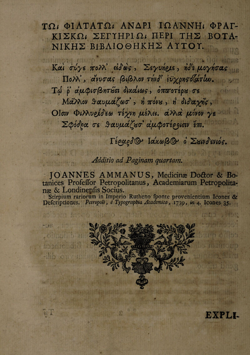 T£lt $1 ATATfl/ ANAPI IHANNHj OPAE- ki2kn< sEriHPin/ nEPi ths bota- NIKHS BIBAIO0HKH2 ATTOT. i % • • T*  _i» « : Vv *: y'''**■ M' c;,, • Kcti crvys ttoM’ > Sgyuij&tg, ij/g |ttoynVa? IIoM’ j amtrct? (ZifiAov rnvJ'’ iv%p*)<gd&Tlu>. Td p ajiMpicrfinTxej JlKCLtaf > oTrarorspa ere MctMov $-avfict£®(r’, » ttgW , » Ma.%Hfg, OIoii' OiMvgATgft) rl;^» fxiXoi. aMot /£sW ys S^aVW erg $-ctvju.ct£x<r cijbLtpoTtgyunv 'im. rs££g/©J Iow&)|3@h o 'Zatvhvtog. Additio ad Paginam quartam. ■ JOANNES AMMANUS, Medicinas Do&or & Bo- tanices Profeffor Petropolitanus, Academiarum Petropolita- nae & Londinenfis Socius. Stirpium rariorum in Imperio Rutheno fponte provenientium Icones & Defcriptiones, PetropoU 3 e Typographia Academica x 1739, 4. Icones 35. ■ 4t 0 EXPLI-