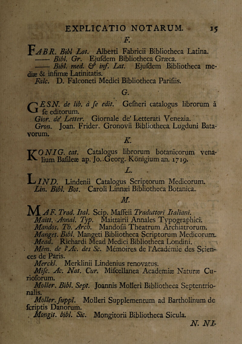 F. ^ABR. Bibi Lat. Alberti Fabricii Bibliotheca Latina. - Bibi. Gr. Ejufdem Bibliotheca Graea. -Bibi. med. & inf. Lat. Ejufdem Bibliotheca me¬ diae & infima Latinitatis. Fdlc. D. Falconeti Medici Bibliotheca Parifiis. G. ' - ’ • » G E SN. de lib. d fe edit. Gefneri catalogus librorum a fe editorum. Gior. de’ Letter. Giornale de’ Letterati Venezia. Gron. Joan. Frider. Gronovii Bibliotheca Lugduni Bata¬ vorum. , ; ■ ; ' M ' ' K. TTONIG. cat. Catalogus librorum botanicorum vena- A- lium Bafilea ap. Jo. .Georg. Konigium an. 17x9. _ Li. . - LIND. Lindenii Catalogus Scriptorum Medicorum. Lin. Bibi. Bot. Caroli Linnai Bibliotheca Botanica. IVI AF. Trad. Ital. Scip. Mafleii Traduttori Italiam. Maitt. Annal. Typ.. Maittairii Annales Typographici. Mandos. Tti. Arch.. Mandofii. Theatrum Archiatrorum. Manget. Bibi. Mangeti Bibliotheca Scriptorum Medicorum.. Me ad. Richardi Mead Medici Bibliotheca Londini. Mem. de l’Ac. des Sc. Memoires de 1’Academie des Scien¬ ces de Paris. Merckl. Merklinii Lindenius renovatus: Mifc. Ac. Nat. Cur. Mifcellanea Academia Natura Cu- rioforum. Moller. Bibi. Sept. Joannis Molleri Bibliotheca Septentrio¬ nalis. Moller. fuppl. Molleri Supplementum ad Bartholinum de feriptis Danorum. . Mongit. bibi. Sic. Mongitorii Bibliotheca Sicula. - ; n. m