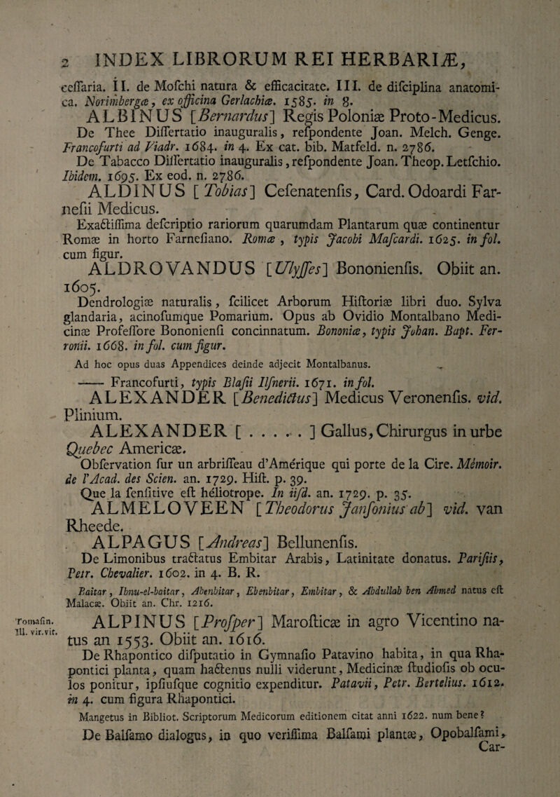 Tonvafin. 111. vir. vit. 2 INDEX LIBRORUM REI HERBARIAE, ♦ cellaria. II. de Mofchi natura & efficacitate. III. de difciplina anatomi¬ ca. Norimbergce, ex officina Gerlachice. 1585. in 8- ALBINUS [ Bernardus] Regis Poloniae Proto - Medicus. De Thee DifTertatio inauguralis, refpondente Joan. Melch. Genge. Francofurti ad Viadr. 1684. in 4. Ex cat. bib. Matfeld. n. 2786. De Tabacco Dillertatio inauguralis, refpondente Joan. Theop.Letfchio. Ibidem. 1695. Ex eod. n. 2786. ALDINUS [ Tobias] Cefenatenfis, Card. Odoardi Far- nefii Medicus. Exa&iflima deferiptio rariorum quarumdam Plantarum quae continentur Romae in horto Farnefiano. Romce , typis Jacobi Mafcardi. 1625. in fol. cum figur. ALDROVANDUS [Ulyffesl Bononienfis. Obiit an. 1605. Dendrologiae naturalis, fcilicet Arborum Hifloriae libri duo. Sylva glandaria, acinofumque Pomarium. Opus ab Ovidio Montalbano Medi¬ cinae ProfelTore Bononienfi concinnatum. Bononiae, typis Johan. Bapt. Fer- ronii. 1668. infol. cum figur. Ad hoc opus duas Appendices deinde adjecit Montalbanus. .. —- Francofurti, typis Blafii Ilfnerii. 1671. infol. ALEXANDER [Benedicius] Medicus Veronenfis. vid. Plinium. ALEXANDER [.....] Gallus, Chirurgus in urbe Quebec Americae. Obfervation fur un arbriffeau d’Ame'rique qui porte de la Cire. Memoir. de TAcad. des Scien. an. 1729. Hili. p. 39. Que la fenfitive effc heliotrope. In iifd. an. 1729. p. 35. ALMELOVEEN [ Theodorus Janfonius ab] vid. van Rheede. . ALPAGUS [Andreas] Bellunenfis. De Limonibus tranatus Embitar Arabis, Latinitate donatus. Parifiis> Vetr. Cbevalier. 1602. in 4. B. R. Baitar, Ibnu-el-baitar, Abenbitar, Ebeiibitar ? Embitar, & Abdullah ben Ahmed natus eft Malacse. Obiit an. Chr. 1216. ALPINUS [Profper] Marofticae in agro Vicentino na¬ tus an 1553. Obiit an. 1616. De Rhapontico difputatio in Gymnafio Patavino habita, in qua Rha- pontici planta, quam ha£lenus nulli viderunt, Medicinae lludiofis ob ocu¬ los ponitur, ipliufque cognitio expenditur. Patavii, Petr. Bertelius. 1612. m 4. cum figura Rhapontici. Mangetus in Bibliot. Scriptorum Medicorum editionem citat anni 1622. num bene? De Balfamo dialogus, in quo veriffima Balfami plantae, Opobalfami* Car-