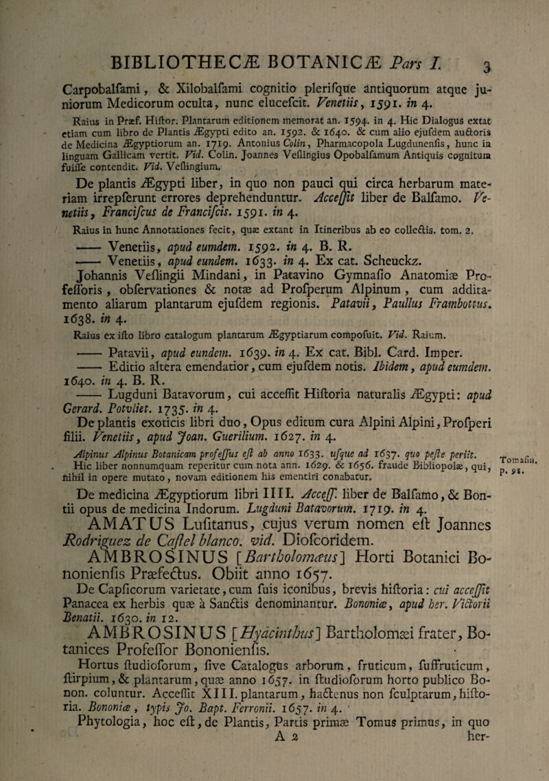Carpobalfami, & Xilobalfami cognitio plerifque antiquorum atque ju¬ niorum Medicorum oculta, nunc elucefcit. Venetiis, 1591. in 4. Raius in Praef. Hillor. Plantarum editionem memorat an. 1594- in 4- Hic Dialogus extat etiam cum libro de Plantis iEgypti edito an. 1592. & 1640. & cum alio ejufdem au&oris de Medicina iEgyptiorum an. 1719. Antonius Colin, Pharmacopola Lugdunenfis, hunc in linguam Gallicam vertit. Vid. Colin. Joannes Vellingius Opobalfamum Antiquis cognitum fuille contendit. Vid. Veflingium. De plantis Aegypti liber, in quo non pauci qui circa herbarum mate¬ riam irrepferunt errores deprehenduntur. Accejjit liber de Balfamo. Ve- netiis, Francifcus de Francifcis. 1591. in 4. Raius in hunc Annotationes fecit, quas extant in Itineribus ab eo colle&is. tom. 2. — Venetiis, apud eumdem. 1592. in 4. B. R. - Venetiis , apud eundem. 1633. in 4. Ex cat. Scheuckz. Johannis Veflingii Mindani, in Patavino Gymnafio Anatomiae Pro- fefforis , obfervationes & notae ad Profperum Alpinum , cum addita¬ mento aliarum plantarum ejufdem regionis. Patavii, Paullus Fratnbottus. 1638. in 4. Raius ex illo libro catalogum plantarum iEgyptiarum compofuit. Vid. Raium. - Patavii, apud eundem. 1639. in 4. Ex cat. Bibi. Card. Imper. - Editio altera emendatior, cum ejufdem notis. Ibidem, apud eumdem. 1640. in 4. B. R. - Lugduni Batavorum, cui acceffit Hiftoria naturalis Aegypti: apud Gerard. Potvliet. 1735. in 4. De plantis exoticis libri duo, Opus editum cura Alpini Alpini,Profperi filii. Venetiis, apud Joan. Guerilium. 1627. in 4. Alpinus Alpinus Botanicam profejjus efl ab anno 1633. ufque ad 1637. quo pejle periit. Hic liber nonnumquam reperitur cum nota ann. 1629. & 1656. fraude Bibliopolae, qui, nihil in opere mutato, novam editionem his ementiri conabatur. De medicina iEgyptiorum libri IIII. AcceJT. liber de Balfamo, & Bon- tii opus de medicina Indorum. Lugduni Batavorum. 1719. in 4. AMATUS Lufitanus, cujus verum nomen eft Joannes Rodriguez de Cajlel blanco, vid. Diofcoridem. AMBROSINUS [Bartbolomaus] Horti Botanici Bo- nonienfis Praefectus. Obiit anno 1657. De Capficorum varietate, cum fuis iconibus, brevis hiftoria: cui accejjit Panacea ex herbis quae a San&is denominantur. Bononice, apud ber. Vitiarii Benatii. 1^30 in 12. AMBROSINUS [ Hyacinthus ] Bar tholomsei frater, Bo- tanices Profeffor Bononienfis. Hortus ftudioforum, five Catalogus arborum, fruticum, fuffruticum, ftirpium,& plantarum,quae anno 1657. in ftudioforum horto publico Bo- non. coluntur. Acceffit XIII.plantarum, ha6tenus non fculptarum,hifto¬ ria. Bononice , typis Jo. Bapt. Ferronit. 1657. in 4. * Phytologia, hoc eft, de Plantis, Partis primos Tomus primus, in quo A 2 her- Tomafiu, P. S>8.