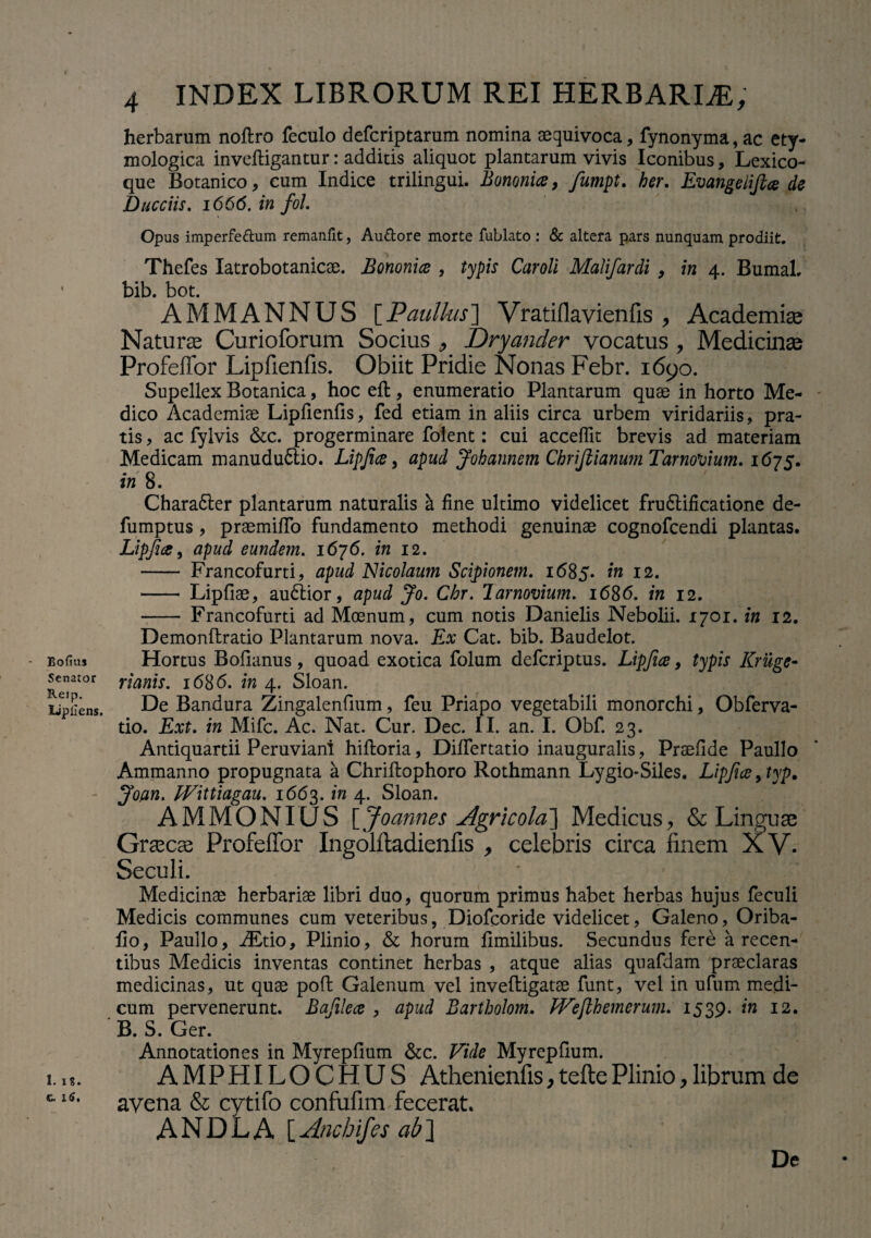 Bofius Senator Reip. Upllens. 1. i%. c. 1$. 4 INDEX LIBRORUM REI HERBARIA, herbarum noftro feculo defcriptarum nomina aequivoca, fynonyma, ac ety¬ mologica invefligantur: additis aliquot plantarum vivis Iconibus, Lexico- que Botanico, cum Indice trilingui. Bononia, fumpt. her. Evangelifta de Ducciis. 1666. in fol. Opus imperfeftum remanfit, Au&ore morte fublato : & altera pars nunquam prodiit. Thefes Iatrobotanicae. Bononia , typis Caroli Malifardi , in 4. Bumal. bib. bot. AMMANNUS [Paullus] Vratiflavienfis , Academiae Naturae Curioforum Socius , Dryander vocatus, Medicinas Profeffor Lipfienfis. Obiit Pridie Nonas Febr. 1690. Supellex Botanica, hoc eft, enumeratio Plantarum quae in horto Me¬ dico Academiae Lipfienfis, fed etiam in aliis circa urbem viridariis, pra¬ tis , ac fylvis &c. progerminare folent: cui acceffit brevis ad materiam Medicam manududlio. Lipfia, apud Johannem ChriftianumTarnotium. 1675. in 8. Charadter plantarum naturalis a fine ultimo videlicet fru6lificatione de- fumptus , praemiffo fundamento methodi genuinae cognofcendi plantas. Lipfia, apud eundem. 1676. in 12. - Francofurti, apud Nicolaum Scipionem. 1685. in 12. - Lipfiae, audtior, apud Jo. Chr. larnovium. 1686. in 12. - Francofurti ad Moenum, cum notis Danielis Nebolii. 1701. in 12. Demonflratio Plantarum nova. Ex Cat. bib. Baudelot. Hortus Bofianus , quoad exotica folum defcriptus. Lipfia, typis Kruge- rianis. 1686. in 4. Sloan. De Bandura Zingalenfium, feu Priapo vegetabili monorchi, Obferva- tio. Ext. in Mifc. Ac. Nat. Cur. Dec. II. an. I. Obf. 23. Antiquartii Peruviani hifloria, Differtatio inauguralis, Prsefide Paullo Ammanno propugnata a Chriflophoro Rothmann Lygio-Siles. Lipfia, typ. Joan. Wittiagau. 1663. in 4. Sloan. AMMONIUS [Joannes Agricola] Medicus, & Linguae Graecae Profeffor Ingolftadienfis , celebris circa finem XV. Seculi. Medicinae herbariae libri duo, quorum primus habet herbas hujus feculi Medicis communes cum veteribus, Diofcoride videlicet, Galeno, Oriba- fio, Paullo, iEtio, Plinio, & horum fimilibus. Secundus fere a recen¬ tibus Medicis inventas continet herbas , atque alias quafdam praeclaras medicinas, ut quae pofl Galenum vel invefligatae funt, vel in ufum medi¬ cum pervenerunt. Bafilea , apud Bartholom. tVejlhemerum. 1539. in 12. B. S. Ger. Annotationes in Myrepfium &c. Vide Myrepfium. AMPHILOCHUS Athenienfis,teftePlinio,librum de avena & cytifo confufim fecerat. AND L A [ Anchif .s ab] De