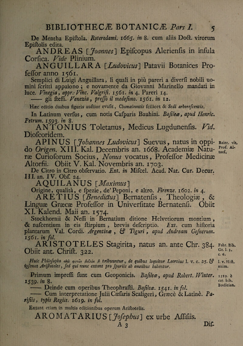 I BIBLIOTHECA BOTANICA Pars 1. 5 De Mentha Epiftola. Roterodami. 1665. in 8. cum aliis D06L virorum Epiftolis edita. ANDRE AS \_Joannes~\ Epifcopus Alerienfis in infula Corfica. Vide Plinium. ANGUILLARA [Ludovicus] Patavii Botanices Pro- feffor anno 1561. Semplici di Luigi Anguillara, li quali in piu pareri a diverfi nobili uo- mini fcritti appaiono ; e novamente da Giovanni Marinello mandati in luce. Vmegia, appr: Vine. Valgrifi. 1561. »»4. Pareri 14. - gli fteffi. Fenezia, prejfo il medefimo. 1561. in 12. Haec editio duabus figuris auftior evafit, Chamaeleontis fcilicet & Sedi arborefcentis. In Latinum verfus, cum notis Cafparis Bauhini. Bafilece, apud Henric. Petrum. 1593. in 8. ANTONIUS Toletanus, Medicus Lugdunenfis. Vid. Diofcoridem. APINUS [Joh annes Ludovicus] Suevus, natus in oppi¬ do Origen. XIII. Kal. Decembris an. 1668. Academiae Natu¬ rae Curioforum Socius, Nonus vocatus, Profeffor Medicinae Altorfii. Obiit V. Kal. Novembris an. 1703. De Gitro in Citro obfervatio. Ext. in Mifcel. Acad. Nat. Cur. Decur. III. an. IV. Obf. 24. AQUILANUS [Maximus] Origine, qualitH, e fpezie, de’Peponi, e altro. Firenze. 1602. in 4. ARET IUS [Benedicius] Bernatenfis , Theologiae, & Linguae Graecae Profeffor in Univerfitate Bernatenfi. Obiit XI. Kalend. Maii an. 1574. Stockhornii & Neffi in Bernatium ditione Helvetiorum montium , & nafcentium in eis ftirpium , brevis deferiptio. Ext. cum hiftoria plantarum Val. Cordi. Argentina , & Tiguri, apud Andream Gefnerum. 1561. infol. ARISTOTELES Stagirita, natus an. ante Chr. 384. Obiit ant. Chrift. 322. Huic Philofopho «%< <pvrZv /ZiCxU jS tribuuntur, de quibus loquitur Laertius 1. v. c. 25. £? ipfemet Ariftoteles, fed qui nunc extant pro fpuriis ab omnibus habentur. Primum impreffi funt cum Geoponicis. Bafilece, apud Robert. Winter. 1539- in 8. - Deinde cum operibus Theophrafti. Bafilece. 1541. infol. - Cum interpretatione Julii Caefar is Scaligeri, Graece & Latine. Pa- rtfiis, typis Regiis. 1619. m M Extant etiam in multis editionibus operum Ariftotelis. AROM AT ARIUS [Jofephus] ex urbe AflHiis. A 3 DiT- Baier. vit. Prof. Al« toxf. Fabr. Bib. Gr. 1. 3. C. 6. I. v.Hift. auim. IJ89. C cat. bib. Bodleian,