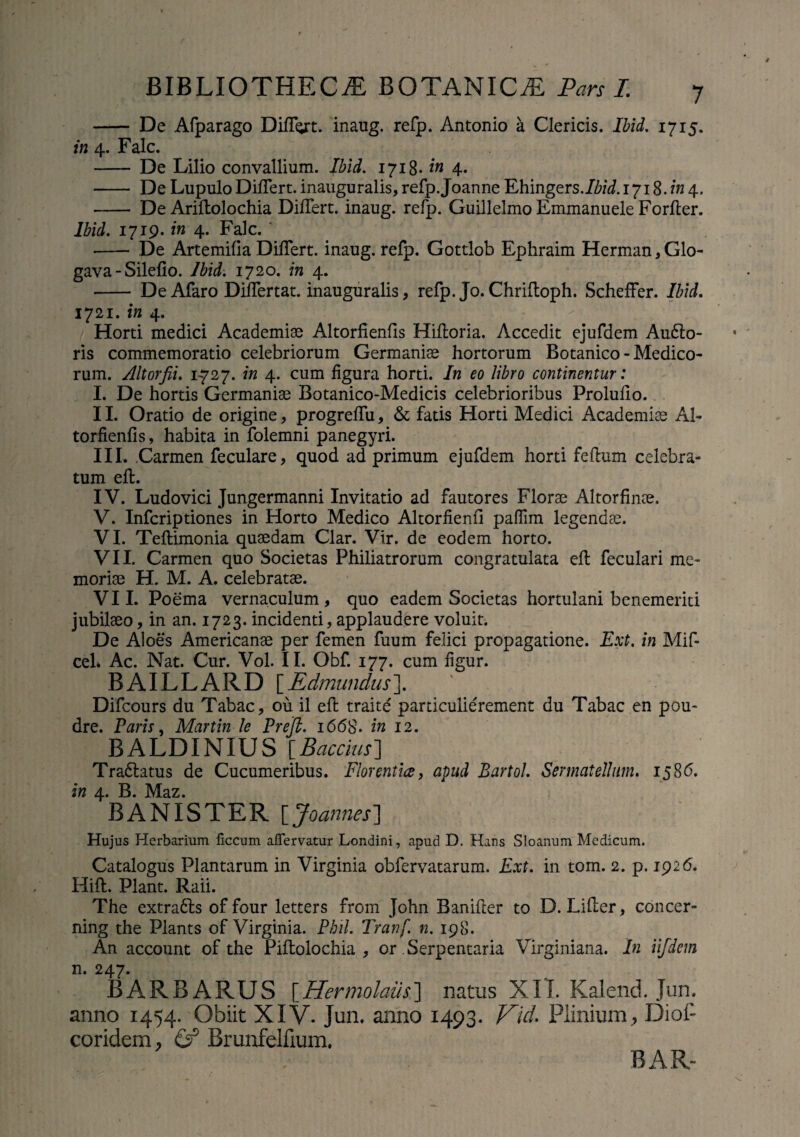 - De Afparago DilTgrt. inaug. refp. Antonio a Clericis. Ibid. 1715. in 4. Falc. - De Lilio convallium. Ibid. 1718- in 4. - De Lupulo DilTert. inauguralis, refp.Joanne Ehingers./Zw/. 1718. in 4, - De AriEolochia DilTert. inaug. refp. Guillelmo Emmanuele ForEer. Ibid. 1719. in 4. Falc. - De Artemilia DilTert. inaug. refp. Gottlob Ephraim Herman, Glo- gava - Silelio. Ibid. 1720. in 4. - DeAfaro Diflertat. inauguralis, refp. Jo.Chrifloph. Scheffer. Ibid. 1721. in 4. Horti medici Academiae AltorfienEs HiEoria. Accedit ejufdem Au<Eo- ris commemoratio celebriorum Germaniae hortorum Botanico - Medico¬ rum. Altorfii. 1-727. in 4. cum ligura horti. In eo libro continentur: I. De hortis Germaniae Botanico-Medicis celebrioribus Prolullo. II. Oratio de origine, progrelTu, & fatis Horti Medici Academiae Al¬ torfienlls, habita in folemni panegyri. III. Carmen feculare, quod ad primum ejufdem horti feEum celebra¬ tum eft. IV. Ludovici Jungermanni Invitatio ad fautores Florae Altorfinae. V. Infcriptiones in Horto Medico Altorfienli paffim legendae. VI. TeEimonia quaedam Clar. Vir. de eodem horto. VII. Carmen quo Societas Philiatrorum congratulata eE feculari me¬ moriae H. M. A. celebratae. VII. Poema vernaculum, quo eadem Societas hortulani benemeriti jubilaeo, in an. 1723. incidenti, applaudere voluit. De Aloes Americanae per femen fuum felici propagatione. Ext. in Mif- cel» Ac. Nat. Cur. Vol. II. Obf. 177. cum ligur. BAILLARD [Edmundus]. Difcours du Tabae, ou il eE traite particulierement du Tabae en pou- dre. Paris, Martin le Prejl. 1668. in 12. BALDINIUS [Bacchis] Tra&atus de Cucumeribus. Florentia, apud Bartol. Sermatellum. 1586. in 4. B. Maz. BANXSTBR \_Joannes’] Hujus Herbarium ficcum affervatur Londini, apud D. Hans Sloanum Medicum. Catalogus Plantarum in Virginia obfervatarum. Ext. in tom. 2. p. 1926. HiE. Piant. Raii. The extra£ts of four letters from John BaniEer to D. LiEer, concer- ning the Plants of Virginia. Phil. Tranf. n. 198. An account of the PiEolochia , or Serpentaria Virginiana. In iifdem n. 247. BARBARUS [Hermolaus] natus XII. Kalend. Jun. anno 1454. Obiit XIV. Jun. anno 1493. Vid. Plinium, DioP coridem, & Brunfelfium. BAR-