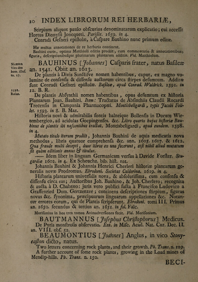 Niceron Vies des hom. illuf. to. 17. 1598. XUius. ,o' INDEX LIBRORUM REI HERBARLE, Stirpium aliquot paulo obfcurius denominatarum explicatio; cui acceflit Hortus Dionyfii Joncqueti. Parifiis. 1659. in 4. Conradi Gefneri epiftolae, aCafpare Bauhino nunc primum editae. H«e multas annotationes de re herbaria continent. Bauhini curis, optima Matthioli editio prodiit, cum commentario & annotationibus; figuris, defcriptionibufque plurimarum plantarum additis. Vid. Matthiolum. BAUHINUS [Johannes] Cafparis frater, natus Bafilese an. 1541. Obiit an. 1613. De plantis a Divis SanCtifve nomen habentibus, caput, ex magno vo¬ lumine de confenfu & dilfenfu auCtorum circa ftirpes defumtum. Additae funt Conradi Gefneri epiftolae. Bafilea, apud Conrad. Waldrick. 1591* in 12. B. R. De plantis Abfynthii nomen habentibus , opus defumtum ex hiftoria Plantarum Joan. Bauhini. Item: TraCtatus de Abfinthiis Claudii Rocardi Trecentis in Campania Pharmacopaei. Montisb eligar di, typis Jacobi Foll¬ iti- 1593- 'm B- B. Maz. Hiftoria novi & admirabilis fontis balneique Bollenfis in Ducatu Wir- tembergico, ad acidulas Goepingenfes. &c. Libro quarto hujus hiftorice Bau- hinus de plantis ibi nafcentibus trattat. Montisbeligardi, apud eundem. 1598. in 4. Mutato titulo iterum prodiit, Johannis Bauhini de aquis medicatis nova methodus , libris quatuor comprehenfa &c. ann. 1605. 1607. & 1612^ Qua fraude multi decepti, duos libros ex uno fecerunt, et/i nihil aliud mutatum fit quam editionis annus titulus. -Idem liber in linguam Germanicam verfus a Davide Forfter. Stu~ gardice 1602. in 4. Ex Scheuchz. bib. hift. nat. Johannis Bauhini & Johannis Henrici Cherleri hiftoriae plantarum ge¬ neralis novae Prodromus. Ebrodunu Societas Caldorina. 1619. in 4. Hiftoria plantarum univerfalis nova, & abfolutiffima, cum confenfu & diffenfu circa eas; Auctoribus Joh. Bauhino, & Joh. Cherlero; recognita & auCta a D. Chabraeo: juris vero publici fa£ta a Francifco Ludovico a Graffenried Dom. Gertzenzee ; continens deferiptiones ftirpium, figuras novas &c. fynonima, praecipuarum linguarum appellationes &c. Notan¬ tur errores eorum, qui de Plantis fcripferunt. Ebroduni. tomi III. Primus an. 1650. fecundus & tertius an. 1651. in fol. Falc. Morifonius in hos tres tomos Animadverfiones fecit. Vid. Morifonium, BAUTMANNUS [Jofephus Chriflophorus] Medicus.. De Pyris monftrotis obfervatio. Ext. in Mifc. Acad. Nat. Cur. Dec. IL an, VIII. obf. 52. BEAUMONTIUS [ Joahnes] Anglus, in vico Stony* eafion didto, natus. Two letters concerning rock plants, and their growth.P^. Trans, m 129. A further account of forne rock plants, growing in the Load mines o£ Mendip-hills. Ph. Trans. n. 150. BECI-