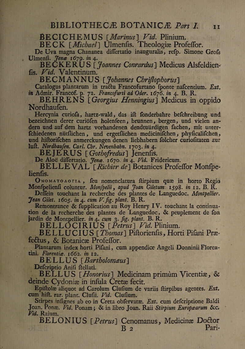 BECICHEMUS [Marinus] Vid. Plinium. BECK [Michacl] Ulmenfis. Theologiae Profeffor. De Uva magna Chananea differtatio inauguralis, refp. Simone Grofs Ulmenfi. Jentc 1679. in 4. BECKERUS [ Joannes Conrardus] Medicus Alsfeldien- fis. Vid. Valentinum. BECMANNUS [Johannes Chriftophorus] Catalogus plantarum in tractu Francofurtano Iponte nafcentium. Ext. in Admir. Francof. p. 72. Francofurti ad Oder. 1676. in 4. B. R. BEHRENS [ Georgius Henningius] Medicus in oppido Nordhaufen. Hercynia curiofa, hartz-wald, das iffc fonderbahre befchreibung und bezeichnen derer curiofen holenfeen, brunnen, bergen, und vielen an- dern und auf dem hartz vorhandenen dendtuiirdigen fachen, mit unter- fchiedenen nutflichen, und ergetflichen medicinifchen, phyficalifchen, und hiftorifchen anmerckungen denen liebhabern folcher curiofitaten zur luft. Nordhaufen. Cari Chr. Nevenhahn. 1703. in 4. BEJERUS [ Gothofredus] Jenenfis. De Aloe difiertatio. Jence. 1670. in 4. Vid. Fridericum. BELLE VAL [Richier de] Botanices Profeffor Monfpe- lienfis. O NOMATOAoru , feu nomenclatura ftirpium quae in horto Regio Monfpelienfi coluntur. Monfpelii, apud Joan Giletum 1598. in 12. B. R. Defiein touchant la recherche des plantes de Languedoc. Montpellier. Jean Gilet. 1605. in 4. cum V.fig. piant. B. R. Remontrance & fupplication au Roy Henry IV. touchant la continua- tion de la recherche des plantes de Languedoc, & peuplement de fori jardin de Montpellier. in 4. cum 3. fig. piant. B. R. BELLOCIRIUS [Petrus] Vid. Plinium. BELLUCIUS [Thomas] Piftorienfis, Horti Pilani Prte- fedtus, & Botanica Profeffor. Plantarum index horti Pifani, cum appendice Angeli Donninii Florea- tini, Florentia. 1662. in 12. BELLUS [ Bartholomaus] Defcriptio Anili ftellati. BELLUS [Honorius] Medicinam primum Vicentise, & deinde Cydoniae in infula Cretae fecit. Epiftolse aliquot ad Carolum Clufium de variis ftirpibus agentes. Ext. cum hift. rar. piant. Clufii. Vid. Clufium. Stirpes infignes ab eo in Creta obfervatae. Ext. cum defcriptione Baldi Joan. Ponae. Vid. Ponam; & in libro Joan. Raii Stirpium Europcearum &c. Vid. Raium. BELONIUS [Petrus] Cenomanus, Medicinas Docfor B 2 Pari-
