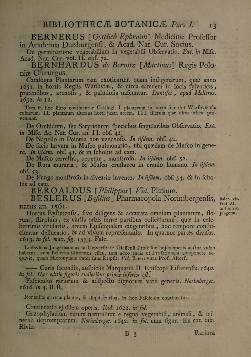BERNER.US [ Gottlieb Ephraim] Medicinas Profeffor in Academia Duisburgenfi, & Acad. Nat. Cur. Socius. De germinatione vegetabilium in vegetabili Obfervatio. Ext. in Mifc. Acad. Nat. Cur. vol. 11. obf. 72. BERNHARDUS de Bemitz [Murtinus] Regis Polo niae Chirurgus. • Catalogus Plantarum tam exoticarum quam indigenarum, quae anno 1651. in hortis Regiis Warfaviae, & circa eamdem in locis fylvaticis, pratenflbus, arenofts , & paludofis nafcuntur. Dantifci , apud Mollem. 1652. in 12. Tres in hoc libro continentur Catalogi. I. plantarum in horto fuburbii Warfovienfis cultarum. II. plantarum alterius horti juxta arcem. III. illarum quae circa urbem pro¬ veniunt. De Orchidum, feu Satyrionum fpeciebus lingularibus Obfervatio. Ext. in Mifc. Ac. Nat. Cur. an. II. obf. 41. De Napello in Polonia non venenofo. In iifdem. obf. 42. De facie larvata in Mufco pulmonario, ubi quaedam de Mufco in gene¬ re. In iifdem. obf. 41. & in fcholiis ad eam. De Mufco terreftri, repente, monftrofo. In iifdem. obf. 52. De Ruta muraria , & Mufco cruftaceo in cranio humano. In iifdem. obf. 53. De Fungo monltrofo in alveario invento. In iifdem. obf. 54. & in fcho¬ liis ad eam. BEROALDUS [Philippus] Vici. Plinium. BESLERUS [Bajilius] Pharmacopola Norimbergenfis, natus an. 1561. Hortus Eyftetenfis, live diligens & accurata omnium plantarum, flo¬ rum, ftirpium, ex variis orbis terrae partibus colledtarum, quae in cele¬ berrimis viridariis, arcem Epifcopalem cingentibus, hoc tempore confpi- ciuntur delineatio, & ad vivum repraefentatio. In quatuor partes divifus. 1613. 'm f°i- tnax. fig. 1533. Falc. Ludovicus Jungermannus in Univerfitate Gieffcnfi ProfelTor hujus operis auftor vulgo habetur, cum Bellerus illiteratus elfet, tum adeo rudis ut Praefationem componere ne¬ quivit, quam Hieronymus frater fuus fcripfit. Vici. Baieri vitas Prof. Altorf. - Curis fecundis, aufpiciis Marquardi II. Epifcopi Eifletenfls. 164.0. in fol. Hccc editio figuris rudioribus primce inferior efb. Fafciculus rariorum & adfpedlu dignorum varii generis. Norimbergcev 1616. in 4. B.R. Nonnulla marinas plantae, & aliqui fru&us, in hoc Fafciculo continentur- Continuatio ejufdem operis. Ibidi. 1622. in fol. Gazophylacium rerum naturalium e regno vegetabili, animali, & mi¬ nerali depromptarum. Norimbergce. 1642. in fol. cum figur. Ex cat. bibv Rivin. R 3 Rariora Baier. vit. Prof. Al- torf.in vir. Jungerm.