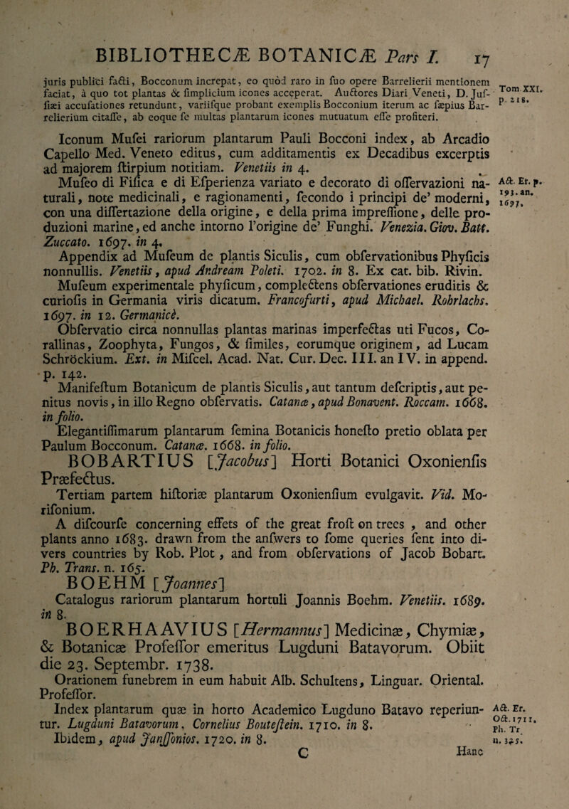 juris publici fafii, Bocconum increpat, eo quod raro in fuo opere Barrelierii mentionem faciat, a quo tot plantas 6c fimplicium icones acceperat. Auttores Diari Veneti, D. Juf- fiaei accufationes retundunt, variifque probant exemplis Bocconium iterum ac fizepius Bar- relierium citafle, ab eoque fc multas plantarum icones mutuatum effe profiteri. Iconum Mufei rariorum plantarum Pauli Bocconi index, ab Arcadio Capello Med. Veneto editus, cum additamentis ex Decadibus excerptis ad majorem ftirpium notitiam. Venetiis in 4. Mufeo di Fifica e di Efperienza variato e decorato di offervazioni na¬ turali, note medicinali, e ragionamenti, fecondo i principi de’ moderni, con una differtazione della origine, e della prima impreffione, delle pro- duzioni marine, ed anche intorno forigine de’ Funghi. Venezia.Giov. Batt. Zuccato. 1697. m 4. Appendix ad Mufeum de plantis Siculis, cum obfervationibus Phyficis nonnullis. Venetiis, apud Andream Boleti. 1702. in 8. Ex cat. bib. Rivin. Mufeum experimentale phyficum, comple&ens obfervationes eruditis & curiofis in Germania viris dicatum. Francofurti, apud Micbael. Robrlachs. 1697. in 12. Germanici. Obfervatio circa nonnullas plantas marinas imperfedlas uti Fucos, Co- rallinas, Zoophyta, Fungos, & fimiles, eorumque originem, ad Lucam Schrockium. Ext. in Mifcel. Acad. Nat. Cur. Dec. III. an IV. in append. p. 142. Manifeitum Botanicum de plantis Siculis,aut tantum deferiptis,aut pe¬ nitus novis, in illo Regno obfervatis. Cat ance, apud Bonavent. Roccatn. 1668. in folio. ElegantilTimarum plantarum femina Botanicis honefto pretio oblata per Paulum Bocconum. Catanae. 1668. in folio. B O B A RT IUS [ Jacobus ] Horti Botanici Oxonienfis Praefedlus. Tertiam partem hiftorise plantarum Oxonienfium evulgavit. Vid. Mo- rifonium. A difeourfe concerning efFets of the great froft on trees , and other plants anno 1683. drawn from the anftvers to forne queries fent into di- vers countries by Rob. Plot, and from obfervations of Jacob Bobart. Pb. Trans, n. 165. BOEHM [ Joannes'] Catalogus rariorum plantarum hortuli Joannis Boehm. Venetiis. 1689* in 8. BOERHAAVIUS [Hermannus] Medicinae, Chymiae, & Botanicae Profeffor emeritus Lugduni Batavorum. Obiit die 23. Septembr. 1738. Orationem funebrem in eum habuit Alb. Schultens, Linguar. Oriental. ProfeiTor. Index plantarum quae in horto Academico Lugduno Batavo reperiun- tur. Lugduni Batavorum. Cornelius Boutejlein. 1710. in 8. Ibidem., apud JanJfonios. 1720 .in 8. C Ranc Tom XXL p. 218. a a. e*, p. 193.an. 169J. A a. Er. oa. 1711. Ph. Tr. n. 3f s.
