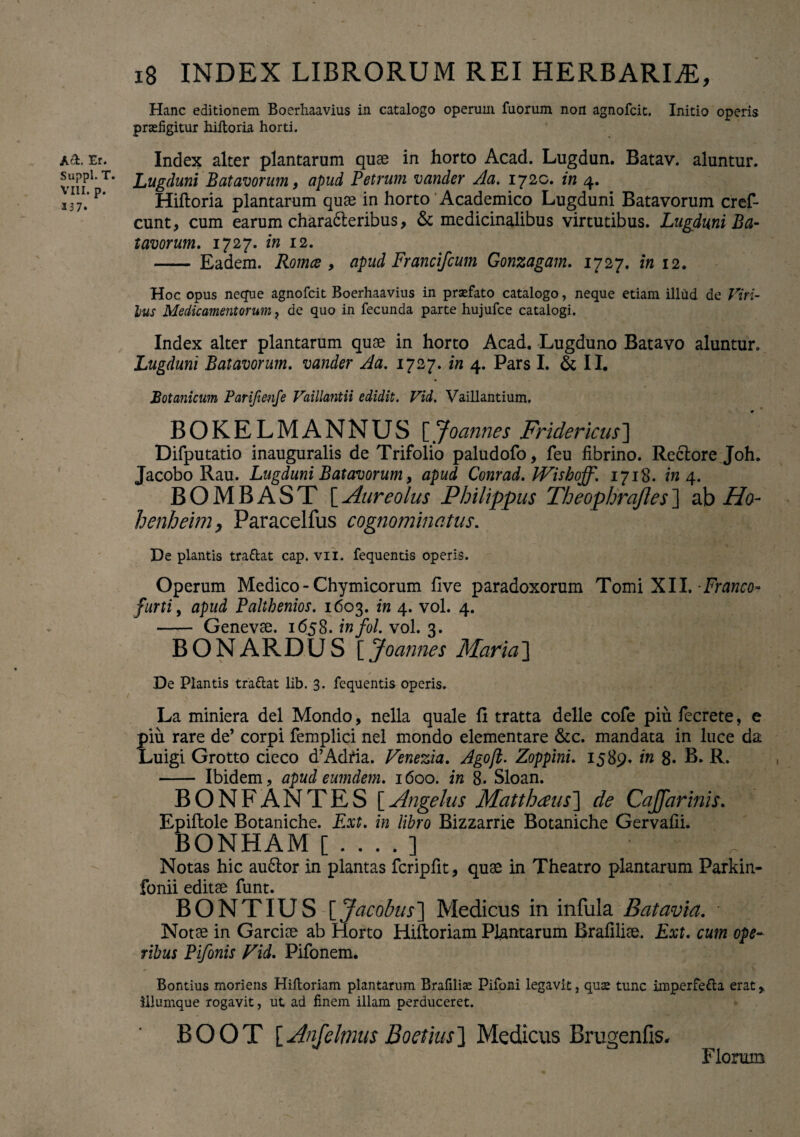 A&< Er. Suppi. T. VIII. p. 137. 18 INDEX LIBRORUM REI HERBARIAE, Hanc editionem Boerhaavius in catalogo operum fuorum non agnofcit. Initio operis praefigitur hiltoria horti. Index alter plantarum quae in horto Acad. Lugdun. Batav. aluntur. Lugduni Batavorum, apud Petrum vander Aa. 1720. in 4. Hiftoria plantarum quae in horto Academico Lugduni Batavorum cref- cunt, cum earum characteribus, & medicinalibus virtutibus. Lugduni Ba¬ tavorum. 1727. in 12. - Eadem. Romce , apud FranciJcum Gonzagam. 1727. in 12. Hoc opus neque agnofcit Boerhaavius in praefato catalogo, neque etiam illud de Viri- lus Medicamentorum ? de quo in fecunda parte hujufce catalogi. Index alter plantarum quae in horto Acad. Lugduno Batavo aluntur. Lugduni Batavorum, vander Aa. 1727. in 4. Pars I. & II. Botanicum Parifienfe Vaillantii edidit. Vid. Vaillantium. m BOKELMANNUS [Jo annes Fridericus] Difputatio inauguralis de Trifolio paludofo, feu fibrino. Rectore Joh. Jacobo Rau. Lugduni Batavorum, apud Conrad. IVishoff. 1718. in 4. BOMBAST [Aureolus Philippus Theophrqfles] ab Ho- henheimy Paracelfus cognominatus. De plantis tradat cap. vii. fequentis operis. Operum Medico - Chymicorum five paradoxorum Tomi XII. -Er anco- furti, apud Palthenios. 1603. in 4. vol. 4. - Genevae. 1658. in fol. vol. 3. BONARDUS [ Joannes Maria] De Plantis tradat lib. 3. fequentis operis. La miniera dei Mondo, nella quale fi tratta delle cofe piu fecrete, e piu rare de’ corpi femplici nel mondo elementare &c. mandata in luce da Luigi Grotto cieco d’Adtia. Venezia. Agofl. Zoppini. 1589. in 8* B. R. - Ibidem, apud eumdem. 1600. in 8. Sloan. BONFANTBS [Angelus Matthaus] de CaJJarinis. Epiftole Botaniche. Ext. in libro Bizzarrie Botaniche Gervafii. BONHAM [....] Notas hic auCtor in plantas fcripfit, quae in Theatro plantarum Parkin- fonii editae funt. BONTIUS [Jacobus] Medicus in infula B at avia. ' Notae in Garciae ab Horto Hiltoriam Plantarum Brafiliae. Ext. cum ope¬ ribus Pifonis Vid. Pifonem. Bontius moriens Hiltoriam plantarum Brafilise Pifoni legavit 3 quse tunc imperfeda erat * filumque rogavit, ut ad finem illam perduceret. BOOT [Anjelmus Boetius] Medicus Brugenfis. Florum