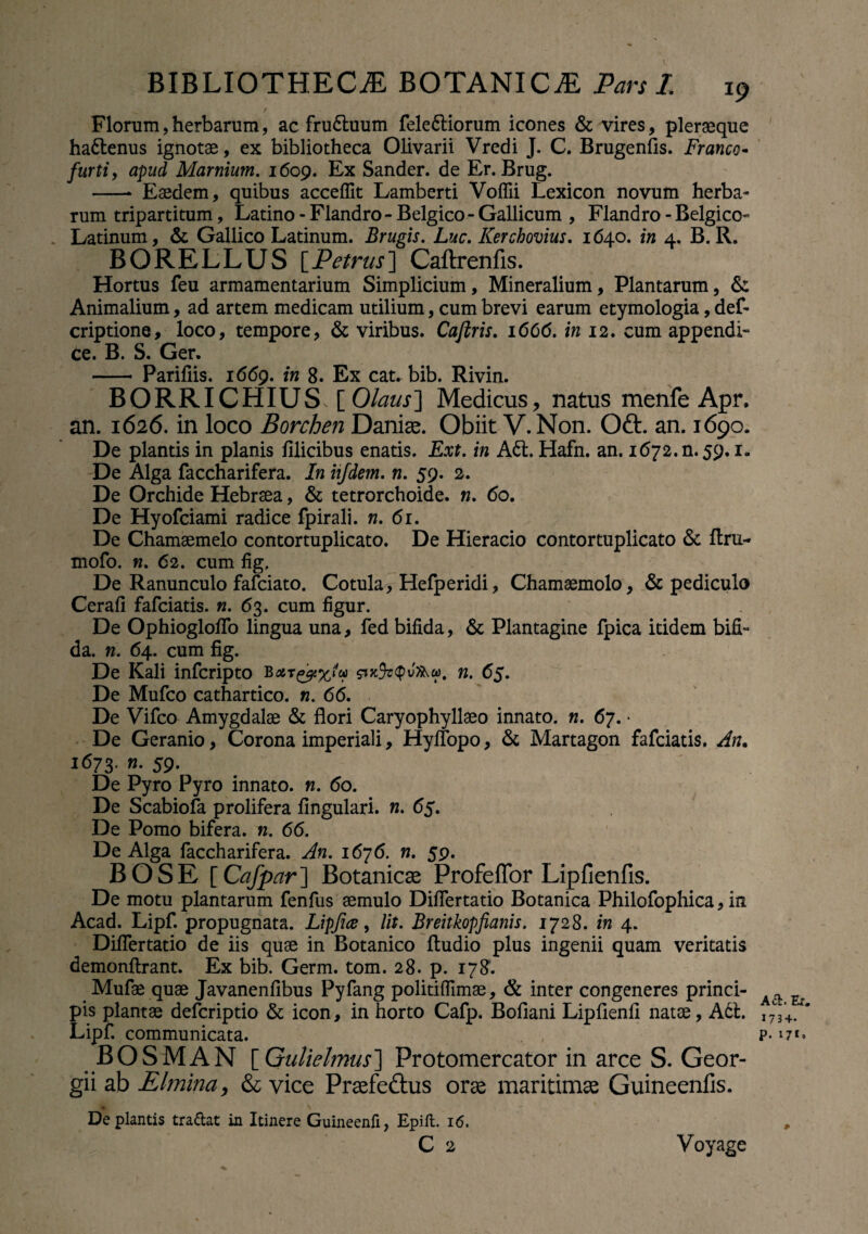 Florum, herbarum, ac fru6luum fele&iorum icones & vires, pleraque hattenus ignotae, ex bibliotheca Olivarii Vredi J. C. Brugenfis. Franco- furti, apud Marnium. 1609. Ex Sander. de Er. Brug. -* Eaedem, quibus acceflit Lamberti Voflii Lexicon novum herba» rum tripartitum, Latino - Flandro - Belgico - Gallicum , Flandro - Belgico- Latinum, & Gallico Latinum. Brugis. Luc. Kerchovius. 1640. in 4. B. R. BORELLUS [Petrus] Caftrenfis. Hortus feu armamentarium Simplicium, Mineralium, Plantarum, & Animalium, ad artem medicam utilium, cum brevi earum etymologia, def- criptione, loco, tempore, & viribus. Caftris. 1666. in 12. cum appendi- ce. B. S. Ger. - Parifiis. 1669. in 8. Ex cat. bib. Rivin. BORRI CHIUS [ Olaus'] Medicus, natus menfe Apr. an. 1626. in loco Borchen Damae. Obiit V.Non. Oft. an. 1690. De plantis in planis filicibus enatis. Ext. in A61. Hafn. an. 1672. n. 59.1. De Alga faccharifera. In hfdem. n. 59. 2. De Orchide Hebraea, & tetrorchoide. n. 60. De Hyofciami radice fpirali. n. 61. De Chamaemelo contortuplicato. De Hieracio contortuplicato & flru- mofo. n. 62. cum fig. De Ranunculo fafciato. Cotula, Hefperidi, Chamaemolo, & pediculo Cerafi fafciatis. n. 63. cum figur. De Ophiogloflo lingua una, fed bifida, & Plantagine fpica itidem bifi¬ da. n. 64. cum fig. De Kali infcripto n. 65. De Mufco cathartico. n. 66. De Vifco Amygdalae & flori Caryophyllaeo innato, n. 67. • De Geranio, Corona imperiali, Hyflopo, & Martagon fafciatis. An. 1673, n. 59. De Pyro Pyro innato, n. 60. De Scabiofa prolifera fingulari. n. 65. De Pomo bifera, n. 66. De Alga faccharifera. An. 1676. n. 59. BOSE [Cafpar~\ Botanica Profeffor Lipfienfis. De motu plantarum fenfus aemulo Diflertatio Botanica Philofophica, in Acad. Lipf. propugnata. Lipjice, lit. Breitkopfianis. 1728. in 4. Diflertatio de iis quae in Botanico Audio plus ingenii quam veritatis demonftrant. Ex bib. Germ. tom. 28. p. 178. Mufae quae Javanenfibus Pyfang politiflimae, & inter congeneres princi¬ pis plantae defcriptio & icon, in horto Cafp. Bofiani Lipfienfi natae, A61. Lipf. communicata. . , BOSMAN [Gulielmus] Protomercator in arce S. Geor- gii ab Elmina, & vice Praefe&us orae maritimae Guineenfis. De plantis tradat in Itinere Guineenfi, Epift. 16. C 2 Aci. Er. I73+. p. 171. Voyage